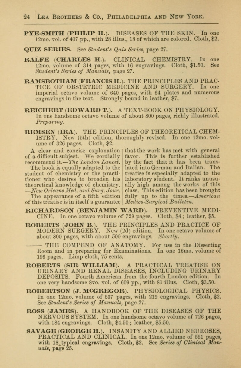 PYE-SMITH (PHILIP H.). DISEASES OF THE SKIN. In one 12mo. vol. of 407 pp., with 28 illus., 18 of which are colored. Cloth, $2. QUIZ SERIES. See Student's Quiz Series, page 27. RALFE (CHARLES H.). CLINICAL CHEMISTRY. In one 12mo. volume of 314 pages, with 16 engravings. Cloth, $1.50. See Student's Series of Ilanuals, page 27. RA3ISBOTHA3I (FRANCIS H.). THE PRINCIPLES AND PRAC- TICE OF OBSTETRIC MEDICINE AND SURGERY. In one imperial octavo volume of 640 pages, with 64 plates and numerous engravings in the text. Strongly bound in leather, $7. REICHERT (EDWARD T.). A TEXT-BOOK ON PHYSIOLOGY. In one handsome octavo volume of about 800 pages, richly illustrated. Preparing. REMSEN (IRA). THE PRINCIPLES OF THEORETICAL CHEM- ISTRY. New (5th) edition, thoroughlv revised. In one 12mo. vol- ume of 326 pages. Cloth, $2. A clear and concise explanation that the work has met with general of a difficult subject. We cordially favor. This is further established recommend it.—The London Lancet, by the fact that it has been trans- The book is equally adapted to the lated into German and Italian. The student of chemistry or the practi- treatise is especially adapted to the tioner who desires to broaden his laboratory student. It ranks unusu- theoretical knowledge of chemistry, ally high among the works of this —New Orleans Med. and Surg. Jour, class. This edition has been brought The appearance of a fifth edition fully up to the times.—American of this treatise is in itself a guarantee 3Iedico-Surgical Bulletin. RICHARDSON (BENJA3IIN WARD). PREVENTIVE MEDI- CINE. In one octavo volume of 729 pages. Cloth, $4; leather, $5. ROBERTS (JOHN B.). THE PRINCIPLES AND PRACTICE OF MODERN SURGERY. New (2d) edition. In one octavo volume of about 800 pages, with about 500 engravings. Shortly. THE COMPEND OF ANATOMY. For use in the Dissecting Room and in preparing for Examinations. In one 16mo. volume of 196 pages. Limp cloth, 75 cents. ROBERTS (SIR \I^ILLIA3f). A PRACTICAL TREATISE ON URINARY AND RENAL DISEASES, INCLUDING URINARY DEPOSITS. Fourth American from the fourth London edition. In one very handsome 8vo. vol. of 609 pp., with 81 illus. Cloth, $3.50. ROBERTSON (J. MCGREGOR). PHYSIOLOGICAL PHYSICS. In one 12mo. volume of 537 pages, with 219 engravings. Cloth, $2. See Student's Series of Manuals, page 27. ROSS f JAMES). A HANDBOOK OF THE DISEASES OF THE NERVOUS SYSTEM. In one handsome octavo volume of 726 pagee, with 184 engravings. Cloth, $4.50; leather, $5.50. SAVAGE (GEORGE H.). INSANITY AND ALLIED NEUROSES, PRACTICAL AND CLINICAL. In one 12mo. volume of 551 pages, with 18_typical engravings. Cloth, $2. See Series of Clinical Man- uals, page 25.