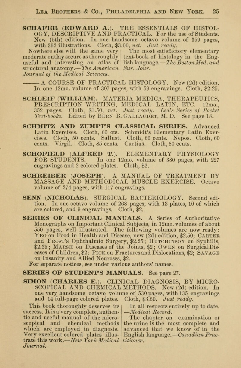 SCHAFER (EDWARD A.). TPIE ESSENTIALS OF HISTOL- OGY. DESCllIPTiVE AND PRACTICAL. For the use of Students. New (5th) editiou. lu one handsome octavo volume of 359 pages, with 392 illustrations. Cloth, $3.00, net. Just ready. The most satisfactory elementary text-book of histology in the Eng- lish language.—The Boston Med. and Sur. Jour. Nowhere else will the same very moderate outlay secure as thoroughly useful and interesting an atlas of structural anatomy.— The American Journal of the3£edical Sciences. A COURSE OF PRACTICAL HISTOLOGY. New (2d) edition. In one 12mo. volume of 307 pages, with 59 engravings. Cloth, $2.25. SCHLEIF (WTLIilAM). MATERIA MEDICA, THERAPEUTICS, PRESCRIPTION AVRITING, MEDICAL LATIN, ETC. 12mo., 352 pages. Cloth, $1.50, 'iict. Just ready. Lea's Series of Pocket Text-books. Edited by Bekn B. Gallaudet, M. D. See page IS. SCHMITZ AND ZUMPT'S CLiASSICAIi SERIES. Advanced Latin Exercises. Cloth, GO cts. Schmidt's Elementary Latin Exer- cises. Cloth, 50 cents. Sallust. Cloth, 60 cents. Nepos. Cloth, 60 cents. Virgil. Cloth, 85 cents. Curtius. Cloth, 80 cents. SCHOFIELD (ALFRED T.). ELEMENTARY PHYSIOLOGY FOR STUDENTS. In one 12mo. volume of 380 pages, with 227 engravings and 2 colored plates. Cloth, $2. SCHREIBER (JOSEPH). A MANUAL OF TREATMENT BY MASSAGE AND METHODICAL MUSCLE EXERCISE. Octavo volume of 274 pages, with 117 engravings. SENN (NICHOLAS). SURGICAL BACTERIOLOGY. Second edi- tion. In one octavo volume of 268 pages, with 13 plates, 10 of which are colored, and 9 engravings. Cloth, $2. SERIES OF CLiINICAJj MANUALS. A Series of Authoritative Monographs on Important Clinical Subjects, in 12mo. volumeis of about 550 pages, well illustrated. The following volumes are now ready: Yeo on Food in Health and Disease, new (2d) edition, $2.50; Carter and Frost's Ophthalmic Surgery, $2.25; Hutchinson on Syphilis, $2.25; Marsh on Diseases of the Joints, $2; Owen on SurgicalDis- eases of Children, $2; Pick on Fractures and Dislocations, $2; Savage on Insanity and Allied Neuroses, $2. For separate notices, see under various authors' names. SERIES OF STUDENT'S MANUALS. See page 27. SIMON (CHARLES E.). CLINICAL DIAGNOSIS, BY MICRO- SCOPICAL AND CHEMICAL MP^THODS. New (2d) edition. In one very handsome octavo volume of 530 pages, with 135 engravings and 14 full-page colored plates. Cloth, $3.50. Just ready. In all respects entirely up to date. —Medical Jiecord. The chapter on examination or the urine is the most complete and advanced that we know of in the English language.— Canadian Prac- titioner. This book thoroughly deserves its success. It is a very complete, authen- tic and useful manual of the micro- scopical and chemical methods which are employed in diagnosis. Very excellent colored plates illus- trate this work.—New York Medical Journal.