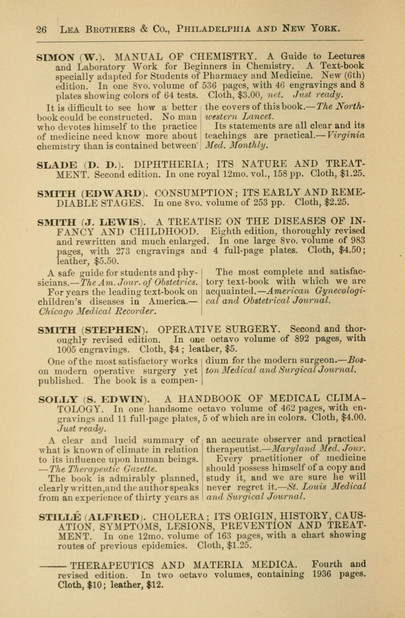 SIMON (W.). MANUAL OF CHEMISTRY. A Guide to Lectures and Laboratory Work for Beginners in Chemistry. A Text-book specially adapted for Students of Pharmacy and Medicine. New (6th) .j.-x:-_ T_ — o„„ „„i ^ ^'>Q pages, with 46 engravings and 8 edition. In one 8vo. volume of plates showing colors of 64 tests. It is difficult to see how a better book could be constructed. No man who devotes himself to the practice of medicine need know more about chemistry than is contained between Cloth, $3.00, net. Just ready. the covers of this book.—The North- western Lancet. Its statements are all clear and its teachings are practical.— Virginia Med. llonthly. SL.ADE (D. D.). DIPHTHERIA; ITS NATURE AND TREAT- MENT. Second edition. In one royal 12mo. vol., 158 pp. Cloth, $1.25. S3IITH (EDWARD). DIABLE STAGES. LEWIS 1 CONSUMPTION; ITS EARLY AND REME- In one 8vo. volume of 253 pp. Cloth, $2.25. TREATISE ON THE DISEASES OF IN- Eighth edition, thoroughly revised In one large 8vo. volume of 983 4 full-page plates. Cloth, $4.50; SMITH (J FANCY AND CHILDHOOD. and rewritten and much enlarged pages, with 273 engravings and leather, $5.50. A safe guide for students and phy- sicians.—The Am. Jour, of Obstetrics. For years the leading text-book on children's diseases in America.— Chicago Medical Recorder. SMITH (STEPHEN). OPERATIVE SURGERY. Second and thor- oughly revised edition. In one octavo volume of 892 pages, with 1005 engravings. Cloth, $4 ; leather, $5. The most complete and satisfac- tory text-book with which we are acquainted.—American Gynecologi- cal and Obstetrical Journal. One of the most satisfactory works on modern operative surgery yet published. The book is a compen- dium for the modern surgeon.—Bos- ton 3Iedical and Surgical Journal. SOLLY (S. EDWIN). A HANDBOOK OF MEDICAL CLIMA- TOLOGY. In one handsome octavo volume of 462 pages, with en- gravings and 11 full-page plates, 5 of which are in colors. Cloth, $4.00. Just ready. A clear and lucid summary of what is known of climate in relation to its influence upon human beings. — The Therapeutic Gazette. The book is admirably planned, clearly written,and the author speaks from an experience of thirty years as an accurate observer and practical therapeutist.—Maryland Med. Jour. Every practitioner of medicine should possess himself of a copy and study it, and we are sure he will never regret it.—^S^. Louis Medical and Surgical Journal. STILLE (ALFRED). CHOLERA; ITS ORIGIN, HISTORY, CAUS- ATION, SYMPTOMS, LESIONS, PREVENTION AND TREAT- MENT. In one 12mo. volume of 163 pages, with a chart showing routes of previous epidemics. Cloth, $1.25. THERAPEUTICS AND MATERIA MEDICA. Fourth and revised edition. In two octavo volumes, containing 1936 pages. Cloth, $10; leather, $12.