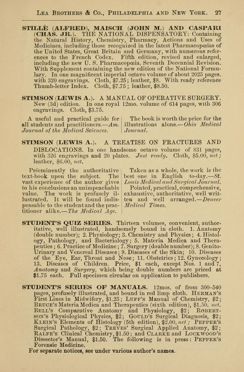 STILLE (ALFRED), MAISCH (JOHN M.) AND CASPARI (CHAS. JR.)- THE NATIONAL DISPENSATORY: Containing the Natural History, Chemistry, Pharmacy, Actions and Uses of Medicines, including those recognized in the latest Pharmacopoeias of the United States, Great Britain and Germany, with numerous refer- ences to the French Codex. Fifth edition, revised and enlarged, including the new U. S. Pharmacopoeia, Seventh Decennial Revision. With Supplement containing the new edition of the National Formu- lary. In one magnificent imperial octavo volume of about 2025 pages, with 320 engravings. Cloth, $7.25; leather, $8. With ready reference Thumb-letter Index. Cloth, $7.75 ; leather, $8.50. STIMSON (LEWIS A.). A MANUAL OF OPERATIVE SURGERY. New (3d) edition. In one royal 12mo. volume of 614 pages, with 306 engravings. Cloth, $3.75. A useful and practical guide for all students and practitioners.—Am. Journal of the Medical Sciences. The book is worth the price for the illustrations alone.—Ohio Medical Journal. STIMSON (LEWIS A.). DISLOCATIONS. In with 326 engravings and 20 plates leather, $6.00, net. A TREATISE ON FRACTURES AND one handsome octavo volume of 831 pages, Just ready. Cloth, $5.00, net; Preeminently the authoritative text-book upon the subject. The vast experience of the author gives to his conclusions an unimpeachable value. The work is profusely il- lustrated. It will be found indis- pensable to the student and the prac- titioner alike.—:Z7te Medical Age. Taken as a whole, the work is the best one in English to-day.—St. Louis Medical and Surgical Journal. Pointed, practical, comprehensive, exhaustive, authoritative, well writ- ten and well arranged.—Denver Medical Times. STUDENT'S QUIZ SERIES. Thirteen volumes, convenient, author- itative, well illustrated, handsomely bound in cloth. 1. Anatomy (double number); 2. Physiology; 3. Chemistry and Physics; 4.Histol- ogy, Pathology, and Bacteriology; 5. Materia Medica and Thera- peutics ; 6. Practice of Medicine; 7. Surgery (double number); 8. Genito- urinary and Venereal Diseases; 9. Diseases of the Skin; 10. Diseases of the Eye, Ear, Throat and Nose; 11. Obstetrics; 12. Gynecology; 13. Diseases of Children. Price, $1 each, except Nos. 1 and 7, Anatomy and Surgery, which being double numbers are priced at $1.75 each. Full specimen circular on application to publishers. STUDENT'S SERIES OF MANUALS. 12mos. of from 300-540 pages, profusely illustrated, and bound in red limp cloth. Hp;rm:an's First Lines in Midwifery, $1.25; Luff's Manual of Chemistry, $2; Bruce's Materia Medica and Therapeutics (sixth edition), $1.50. net. Bell's Comparative Anatomy and Physiology, $2; Robert- son's Physiological Physics, $2; Gotjld's Surgical Diagnosis, $2; Klein's Elements of Histology (5th edition), $2.00, net; Pepper's Surgical Pathology, $2; Treves' Surgical Applied Anatomy, .$2; Ralfe's Clinical Chemistry, $1.50; and Clarke and Lockwood's Dissector's Manual, $1.50. The following is in press: Pepper's Forensic Medicine. For separate notices, see under yarious author's names.