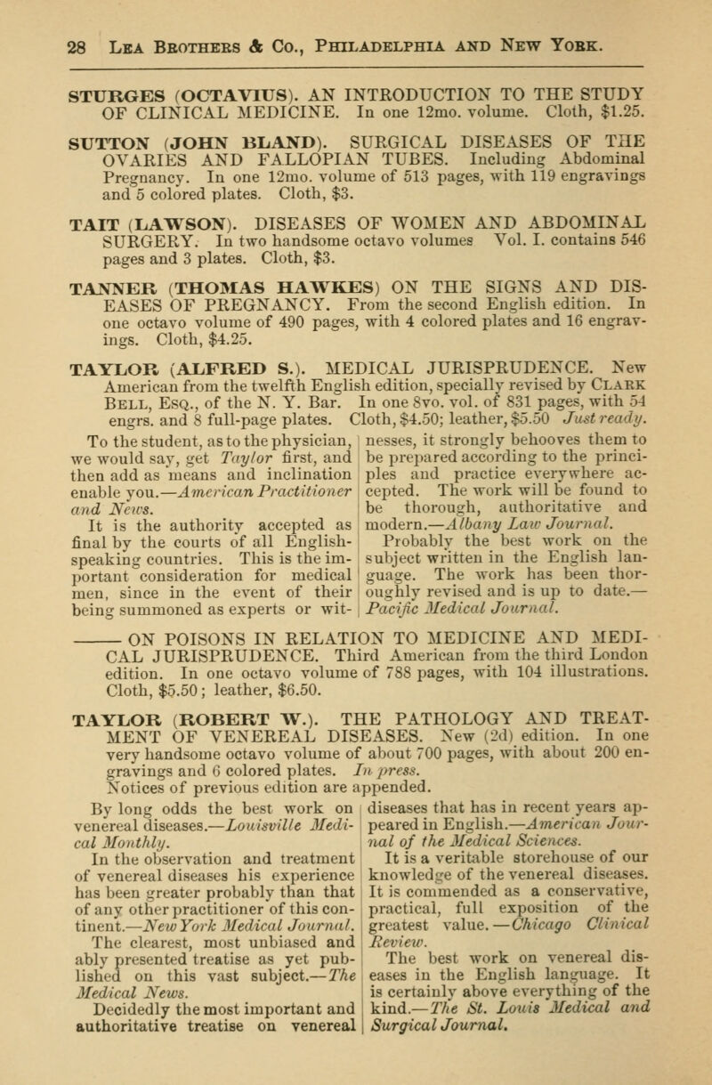 STURGES (OCTAVIUS). AN INTRODUCTION TO THE STUDY OF CLINICAL MEDICINE. In one 12mo. volume. Cloth, $1.25. SUTTON (JOHN BLAND). SURGICAL DISEASES OF THE OVARIES AND FALLOPIAN TUBES. Including Abdominal Pregnancy. In one 12mo. volume of 513 pages, with 119 engravings and 5 colored plates. Cloth, $3. TAIT (LAWSON). DISEASES OF WOMEN AND ABDOMINAL SURGERY. In two handsome octavo volumes Vol. I. contains 546 pages and 3 plates. Cloth, $3. TANNER (THOMAS HAWKES) ON THE SIGNS AND DIS- EASES OF PREGNANCY. From the second English edition. In one octavo volume of 490 pages, with 4 colored plates and 16 engrav- ings. Cloth, $4.25. TAYLOR (ALFRED S.). MEDICAL JURISPRUDENCE. New American from the twelfth English edition, specially revised by Clark Bell, Esq., of the N. Y. Bar. In one 8vo. vol. of 831 pages, with 54 engrs. and 8 full-page plates. Cloth, $4.50; leather, $5.50 Jmt ready. To the student, as to the physician, nesses, it strongly behooves them to we would say, get Taylor first, and then add as means and inclination enable you.—American Practitioner and News. It is the authority accepted as final by the courts of all English- speaking countries. This is the im- portant consideration for medical men, since in the event of their being summoned as experts or wit- be prepared according to the princi- ples and practice everywhere ac- cepted. The work will be found to be thorough, authoritative and modern.—Albany Laic Journal. Probably the best work on the subject written in the English lan- guage. The work has been thor- oughly revised and is up to date.— Pacific Medical Journal. ON POISONS IN RELATION TO MEDICINE AND MEDI- CAL JURISPRUDENCE. Third American from the third London edition. In one octavo volume of 788 pages, with 104 illustrations. Cloth, $5.50; leather, $6.50. TAYLOR (ROBERT W.). THE PATHOLOGY AND TREAT- MENT OF VENEREAL DISEASES. New (2d) edition. In one very handsome octavo volume of about 700 pages, with about 200 en- gravings and 6 colored plates. In press. Notices of previous edition are appended. By long odds the best work on diseases that has in recent years^ ap- venereal diseases.—Louisville Jledi- cal Monthly. In the observation and treatment of venereal diseases his experience has been greater probably than that of any other practitioner of this con- tinent.—NewYork 3Iedical Journal. The clearest, most unbiased and ably presented treatise as yet pub- lished on this vast subject.—The Medical News. Decidedly the most important and authoritative treatise ou venereal peared in English.—American Jour- nal of the Medical Sciences. It is a veritable storehouse of our knowledge of the venereal diseases. It is commended as a conservative, practical, full exposition of the greatest value.—Chicago Clinical Review. The best work on venereal dis- eases in the English language. It is certainly above everything of the kind.— The St. Louis Medical and Surgical Journal.