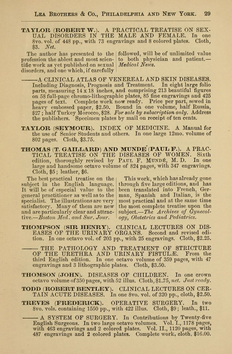 TAYLOR (ROBERT W.). A PRACTICAL TREATISE ON SEX- UAL DISORDERS IN THE MALE AND FEMALE. In one 8vo. vol. of 448 pp., with 73 engravings and 8 colored plates. Cloth, $3. NeL The author has presented to the followed, will be of unlimited value to both physician and patient.- Medical News. profession the ablest and most scien tific work as yet published on sexual disorders, and one which, if carefully A CLINICAL ATLAS OF VENEREAL AND SKIN DISEASES. Including Diagnosis, Prognosis and Treatment. In eight large folio parts, measuring 14 x 18 inches, and comprising 213 beautiful figures on 58 full-page chromo-lithographic plates, 85 fine engravings and 425 pages of text. Complete work now ready. Price per part, sewed in heavy embossed paper, $2.50. Bound in one volume, half Russia, $27 ; half Turkey Morocco, $28. For sale hy subscription only. Address the publishers. Specimen plates by mail on receipt of ten cents. TAYLOR (SEYMOUR). INDEX OF MEDICINE. A Manual for the use of Senior Students and others. In one large 12mo. volume of 802 pages. Cloth, $3.75. THOMAS (T. GAILLiARD) AND MUNDE'(PAUL. F.). A PRAC- TICAL TREATISE ON THE DISEASES OF WOMEN. Sixth edition, thoroughly revised by Paul F. Munde, M. D. In one large and handsome octavo volume of 824 pages, with 347 engravings. Cloth, $5; leather, $6. The best practical treatise on the subject in the English language. It will be of especial value to the general practitioner as well as to the specialist. The illustrations are very satisfactory. Many of them are new and are particularly clear and attrac- tive.—Boston Med. and Sur. Jour. This work, which has already gone through five large editions, and has been translated into French, Ger- man, Spanish and Italian, is the most practical and at the same time the most complete treatise upon the subject.—The Archives of Gynecol- ogy, Obstetrics and Pediatrics. THOMPSON (SIR HENRY). CLINICAL LECTURES ON DIS- EASES OF THE URINARY ORGANS. Second and revised edi- tion. In one octavo vol. of 203 pp., with 25 engravings. Cloth, $2.25. THE PATHOLOGY AND TREATMENT OF STRICTURE OF THE URETHRA AND URINARY FISTULiE. From the third English edition. In one octavo volume of 359 pages, with 47 engravings and 3 lithographic plates. Cloth, $3.50. THOMSON (JOHN). DISEASES OF CHILDREN. In one crown octavo volume of 350 pages, with 52 illus. Cloth, $1.75, net. Just ready. TODD (ROBERT BENTLEY). CLINICAL LECTURES ON CER- TAIN ACUTE DISEASES. In one 8vo. vol. of 320 pp., cloth, $2.50. TREVES (FREDERICK). OPERATIVE SURGERY. In two 8vo. vols, containing 1550 pp., with 422 illus. Cloth, $9; leath., $11. A SYSTEM OF SURGERY. In Contributions by Twenty-five English Surgeons. In two large octavo volumes. Vol. I., 1178 pages, with 463 engravings and 2 colored plates. Vol. II., 1120 pages, with 487 engravings and 2 colored plates. Complete work, cloth, $16.00.