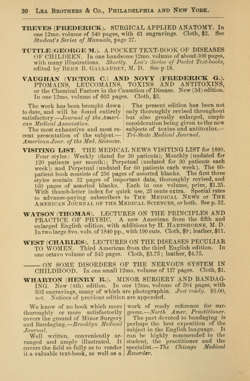 TREVES (FREDERICK). SURGICAL APPLIED ANATOMY. In one 12mo. volume of 540 pages, with 61 engravings. Cloth, $2. See Student's Series of 3fanuals, page 27. TUTTLE (GEORGE M.). A POCKET TEXT-BOOK OF DISEASES OF CHILDREN. In one handsome 12mo. volume of about 300 pages, with many illustrations. Shortly. Lea's Series of Pocket Text-books, edited by Bern B. Gallatjdet, M. D. See p 18. VAUGHAN (VICTOR C.) AND NOVY (FREDERICK G.). PTOMAINS, LEUCOMAINS, TOXINS AND ANTITOXINS, or the Chemical Factors in the Causation of Disease. New (3d) edition. In one 12mo. volume of 603 pages. Cloth, $3. The present edition has been not only thoroughly revised throughout but also greatly enlarged, ample consideration being given to the new subjects of toxins and antitoxins.— Tri-Stnte Medical Journal. The work has been brought down to date, and will be found entirely satisfactory.—Journal of the Ameri- can Medical Association. The most exhaustive and most re- cent presentation of the subject.— American Jour, of the 3Ied. Sciences. VISITING LIST. THE MEDICAL NEWS VISITING LIST for 1899. Four styles: Weekly (dated for 30 patients); Monthly (undated for 120 patients per month); Perpetual (undated for 30 patients each week); and Perpetual (undated for 60 patients each week). The 60- patient book consists of 256 pages of assorted blanks. The first three styles contain 32 pages of important data, thoroughly revised, and 160 pages of assorted blanks. Each in one volume, price, $1.25. With thumb-letter index for quick use, 25 cents extra. Special rates to advance-paying subscribers to The Medical News or The American Journal of the Medical Sciences, or both. See p. 32. WATSON (THOMAS). LECTURES ON THE PRINCIPLES AND PRACTICE OF PHYSIC. A new American from the fifth and enlarged English edition, with additions by H. Haktshorne, M. D. In two large 8vo. vols, of 1840 pp., with 190 cuts. Cloth, $9; leather, $11. WEST (CHARIiES). LECTURES ON THE DISEASES PECULIAR TO WOMEN. Third American from the third English edition. In one octavo volume of 543 pages. Cloth, $3.75; leather, $4.75. ON SOME DISORDERS OF THE NERVOUS SYSTEM IN CHILDHOOD. In one small 12mo. volume of 127 pages. Cloth, $1. WHARTON (HENRY R.). MINOR SURGERY AND BANDAG- ING. New (4th) edition. In one 12mo. volume of 504 pages, with 502 engravings, many of which are photographic. Just read//. $3.00, net. Notices of previous edition are appended. work of ready reference for sur- geons.—North Amer. Practitioner. The part devoted to bandaging is perhaps the best exposition of the subject in the English language. It can be highly commended to the student, the practitioner and the specialist.— The Chicago Medical Recorder. We know of no book which more thoroughly or more satisfactorily covers the ground of Minor Surgery and Bandaging.—Brooklyn 3Iedical Journal. Well written, conveniently ar- ranged and amply illustrated. It covers the field so fully as to render it a valuable text-book, as well as a