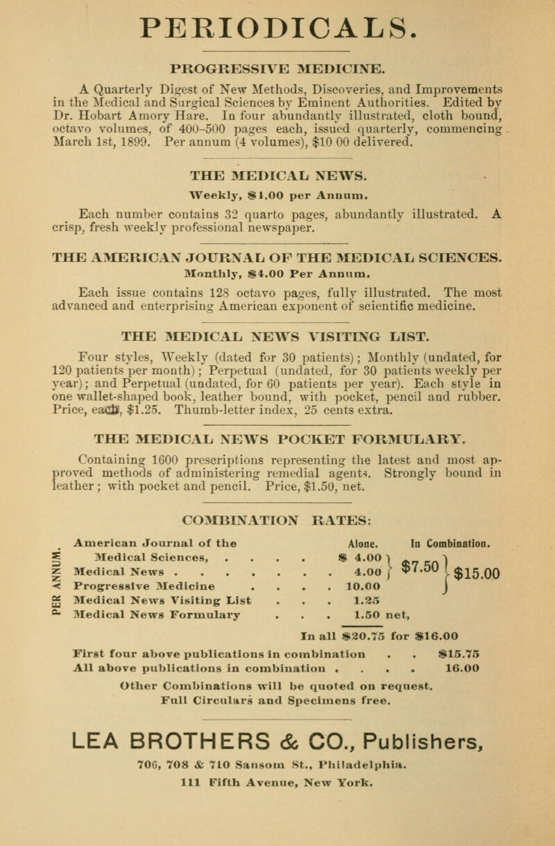 PEKIODICALS. PROGRESSIVE 3IEDICINE. A Quarter]y Digest of New Methods, Discoveries, and Improvements in the Medical and Surgical Sciences by Eminent Authorities. Edited by Dr. Hobart Aniory Hare. In four abundantly illustrated, cloth bound, octavo volumes, of 400-500 pages each, issued quarterly, commencing March 1st, 1899. Per annum (4 volumes), $10 00 delivered. THE MEDICAL. NEWS. Weekly, $1.00 per Annum. Each number contains 32 quarto pages, abundantly illustrated, crisp, fresh weekly professional newspaper. THE A^IERICAN JOURNAL OF THE MEDICAL SCIENCES. Monthly, S4.00 Per Annum. Each issue contains 128 octavo pages, fully illustrated. The most advanced and enterprising American exponent of scientific medicine. THE MEDICAL NEWS VISITING LIST. Four styles, Weekly (dated for 30 patients); Monthly (undated, for 120 patients per month); Perpetual (undated, for 30 patients weekly per year); and Perpetual (undated, for 60 patients per year). Each style in one wallet-shaped book, leather bound, with pocket, pencil and rubber. Price, eaxii, $1.25. Thumb-letter index, 25 cents extra. THE MEDICAL NEAVS POCKET FORMULARY. Containing 1600 prescriptions representing the latest and most ap- proved methods of administering remedial agents. Strongly bound in leather ; with pocket and pencil. Price, $1.50, net. COMBINATION RATES: American Journal of the Alone. Medical Sciences, . . . . » 4.00 1 Medical News 4.00 I * Progressive Medicine . 10.00 Medical News Visiting List 1.2.'; Medical News Formulary 1.50 net, In Combination. ^^•^^[$15.00 In all «i20.75 for $16.00 First four above publications in combination . . !g>15.73 All above publications in combination .... Other Combinations will be quoted on request. Full Circulars and Specimens free. 16.00 LEA BROTHERS & CO., Publishers, 706, 708 & 7L0 Sansom St., Pliiladelphia. Ill Fifth Avenue, New York.