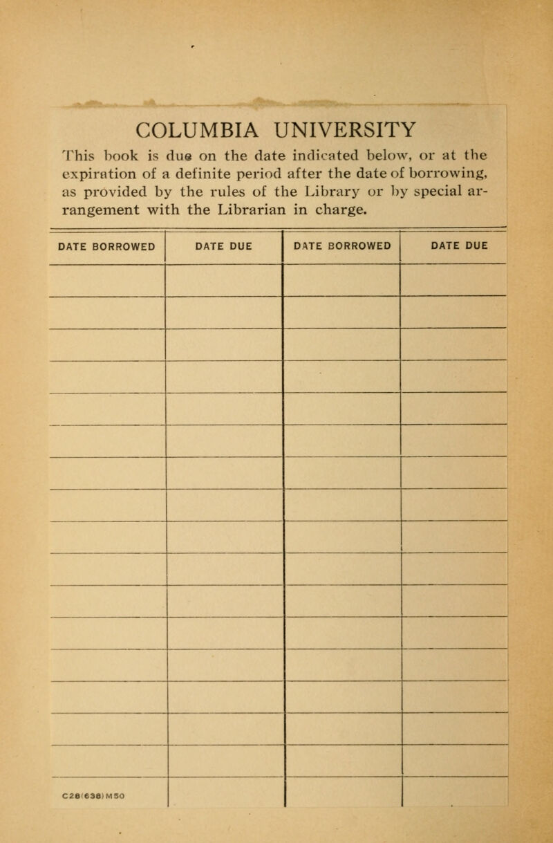 COLUMBIA UNIVERSITY This book is due on the date indicated below, or at the expiration of a definite period after the date of borrowing, as provided by the rules of the Library or l:)y special ar- rangement with the Librarian in charge. DATE BORROWED DATE DUE DATE BORROWED DATE DUE ' C28'638)M50