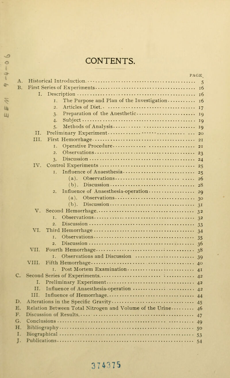 CONTENTS. PAGE. A. Historical Introduction. 5 B. First Series of Experiments 16 I. Description 16 1. The Purpose and Plan of the Investigation 16 2. Articles of Diet. 17 3. Preparation of the Anesthetic 19 4. Subject 19 5. Methods of Analysis 19 II. Preliminary Experiment 20 III. First Hemorrhage 21 1. Operative Procedure 21 2. Observations 23 3. Discussion 24 IV. Control Experiments 25 1. Influence of Anaesthesia 25 (a). Observations 26 (b). Discussion 28 2. Influence of Anaesthesia-operation 29 (a). Observations...' 30 (b). Discussion 31 V. vSecond Hemorrhage. 32 1. Observations 32 2. Discussion 33 VI. Third Hemorrhage 34 1. Observations 35 2. Discussion 36 VII. Fourth Hemorrhage 38 I. Observations and Discussion 39 VIII. F'ifth Hemorrhage 40 I. Post Mortem Examination 41 C. Second Series of Experiments. i 42 I. Preliminary Experiment 42 II. Influence of Anaesthesia-operation 42 III. Influence of Hemorrhage. 44 D. Alterations in the Specific Gravity 45 E. Relation Between Total Nitrogen and Volume of the Urine 46 F. Discussion of Results..... 47 G. Conclusions 49 H. Bibliography 50 I. Biographical 53 J. Publications 54 374375