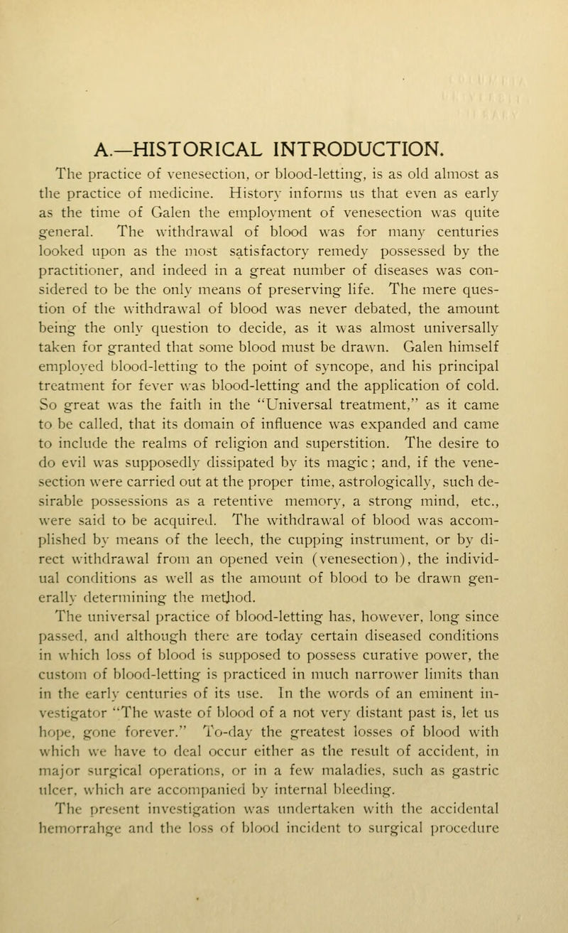 A.—HISTORICAL INTRODUCTION. The practice of venesection, or blood-letting, is as old almost as tlie practice of medicine. History informs us that even as early as the time of Galen the employment of venesection was quite general. The withdrawal of blood was for many centuries looked upon as the most satisfactory remedy possessed by the practitioner, and indeed in a great number of diseases was con- sidered to be the only means of preserving life. The mere ques- tion of the withdrawal of blood was never debated, the amount being the only question to decide, as it was almost universally taken for granted that some blood must be drawn. Galen himself employed blood-letting to the point of syncope, and his principal treatment for fever was blood-letting and the application of cold. So great was the faith in the Universal treatment, as it came to be called, that its domain of influence was expanded and came to include the realms of religion and superstition. The desire to do evil was supposedly dissipated by its magic; and, if the vene- section were carried out at the proper time, astrologically, such de- sirable possessions as a retentive memory, a strong mind, etc., were said to be acquired. The withdrawal of blood was accom- plished by means of the leech, the cupping instrument, or by di- rect withdrawal from an opened vein (venesection), the individ- ual conditions as well as the amount of blood to be drawn gen- erally determining the metjiod. The universal practice of blood-letting has, however, long since passed, and although there are today certain diseased conditions in which loss of blood is supposed to possess curative power, the custom of blood-letting is practiced in much narrower limits than in the early centuries of its use. In the words of an eminent in- vestigator The waste of blood of a not very distant past is, let us hope, gone forever. To-day the greatest losses of blood with which we have to deal occur either as the result of accident, in major surgical operations, or in a few maladies, such as gastric ulcer, which are accompanied by internal bleeding. The present investigation was undertaken with the accidental hemorrahge and the loss of blood incident to surgical procedure