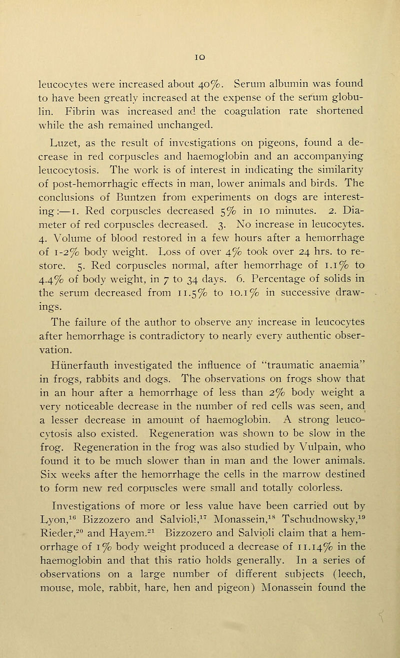 lO leucocytes were increased about 40%. Serum albumin was found to have been greatly increased at the expense of the serum globu- lin. Fibrin was increased and the coagulation rate shortened while the ash remained unchanged. Luzet, as the result of investigations on pigeons, found a de- crease in red corpuscles and haemoglobin and an accompanying leucocytosis. The work is of interest in indicating the similarity of post-hemorrhagic effects in man, lower animals and birds. The conclusions of Buntzen from experiments on dogs are interest- ing:—I. Red corpuscles decreased 5% in 10 minutes. 2. Dia- meter of red corpuscles decreased. 3. No increase in leucocytes. 4. Volume of blood restored in a few hours after a hemorrhage of 1-2% body weight. Loss of over 4% took over 24 hrs. to re- store. 5. Red corpuscles normal, after hemorrhage of 1.1% to- 4.4% of body weight, in 7 to 34 days. 6. Percentage of solids in the serum decreased from 11.5% to 10.1% in successive draw- ings. The failure of the author to observe any increase in leucocytes after hemorrhage is contradictory to nearly every authentic obser- vation. Hiinerfauth investigated the influence of traumatic anaemia in frogs, rabbits and dogs. The observations on frogs show that in an hour after a hemorrhage of less than 2% body weight a very noticeable decrease in the number of red cells was seen, and a lesser decrease in amount of haemoglobin. A strong leuco- cytosis also existed. Regeneration was shown to be slow in the frog. Regeneration in the frog was also studied by Vulpain, who found it to be much slower than in man and the lower animals. Six weeks after the hemorrhage the cells in the marrow destined to form new red corpuscles were small and totally colorless. Investigations of more or less value have been carried out by Lyon,^'' Bizzozero and Salvioli,^^ Monassein,^^ Tschudnowsky,^^ Rieder,^ and Hayem.-^ Bizzozero and Salvipli claim that a hem- orrhage of 1% body weight produced a decrease of 11.14% ii^ the haemoglobin and that this ratio holds generally. In a series of observations on a large number of different subjects (leech, mouse, mole, rabbit, hare, hen and pigeon) Monassein found the