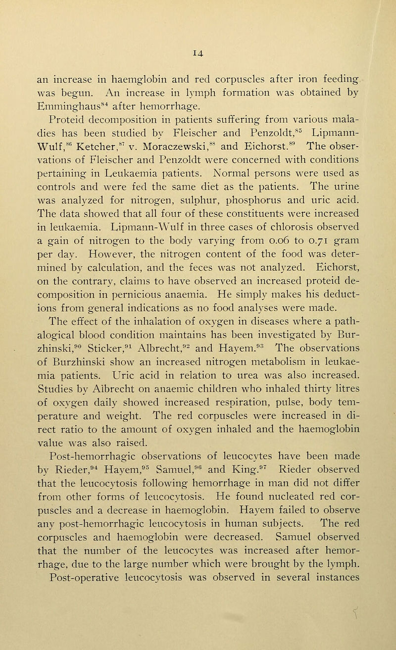 an increase in haemglobin and red corpuscles after iron feeding was begun. An increase in lymph formation was obtained by Emminghaus^* after hemorrhage. Proteid decomposition in patients suffering from various mala- dies has been studied by Fleischer and Penzoldt,^^ Lipmann- Wulf,**' Ketcher,*' v. Moraczewski,*** and Eichorst.*' The obser- vations of Fleischer and Penzoldt were concerned with conditions pertaining in Leukaemia patients. Normal persons were used as controls and were fed the same diet as the patients. The urine was analyzed for nitrogen, sulphur, phosphorus and uric acid. The data showed that all four of these constituents were increased in leukaemia. Lipmann-Wulf in three cases of chlorosis observed a gain of nitrogen to the body varying from 0.06 to 0.71 gram per day. However, the nitrogen content of the food was deter- mined by calculation, and the feces was not analyzed. Eichorst, on the contrary, claims to have observed an increased proteid de- composition in pernicious anaemia. He simply makes his deduct- ions from general indications as no food analyses were made. The effect of the inhalation of oxygen in diseases where a path- alogical blood condition maintains has been investigated by Bur- zhinski,^° Sticker,^^ Albrecht,^- and Hayem.^^ The observations of Burzhinski show an increased nitrogen metabolism in leukae- mia patients. Uric acid in relation to urea was also increased. Studies by Aibrecht on anaemic children who inhaled thirty litres of oxygen daily showed increased respiration, pulse, body tem- perature and weight. The red corpuscles were increased in di- rect ratio to the amount of oxygen inhaled and the haemoglobin value was also raised. Post-hemorrhagic observations of leucocytes have been made by Rieder,''* Hayem,'^'' Samuel,'' and King.^^ Rieder observed that the leucocytosis following hemorrhage in man did not differ from other forms of leucocytosis. He found nucleated red cor- puscles and a decrease in haemoglobin. Hayem failed to observe any post-hemorrhagic leucocytosis in human subjects. The red corpuscles and haemoglobin were decreased. Samuel observed that the number of the leucocytes was increased after hemor- rhage, due to the large number which were brought by the lymph. Post-operative leucocytosis was observed in several instances i