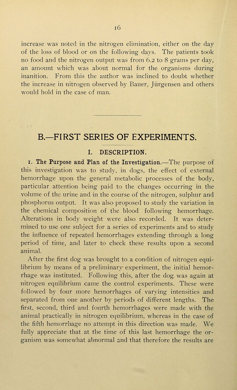increase was noted in the nitrogen elimination, either on the day of the loss of blood or on the following days. The patients took no food and the nitrogen output was from 6.2 to 8 grams per day, an amount which was about normal for the organisms during inanition. From this the author was inclined to doubt whether the increase in nitrogen observed by Bauer, Jiirgensen and others w^ould hold in the case of man. B.—FIRST SERIES OF EXPERIMENTS. I. DESCRIPTION. I. The Purpose and Plan of the Investigation.—The purpose of this investigation was to study, in dogs, the effect of external hemorrhage upon the general metabolic processes of the body, particular attention being paid to the changes occurring in the volume of the urine and in the course of the nitrogen, sulphur and phosphorus output. It was also proposed to study the variation in the chemical composition of the blood following hemorrhage. Alterations in body weight were also recorded. It was deter- mined to use one subject for a series of experiments and to study the influence of repeated hemorrhages extending through a long period of time, and later to check these results upon a second animal. After the first dog was brought to a condition of nitrogen equi- librium by means of a preliminary experiment, the initial hemor- rhage was instituted. Following this, after the dog. was again at nitrogen equilibrium came the control experiments. These were followed by four more hemorrhages of varying intensities and separated from one another by periods of different lengths. The first, second, third and fourth hemorrhages were made with the animal practically in nitrogen equilibrium, w^hereas in the case of the fifth hemorrhage no attempt in this direction was made. We fully appreciate that at the time of this last hemorrhage the or- ganism was somewhat abnormal and that therefore the results are