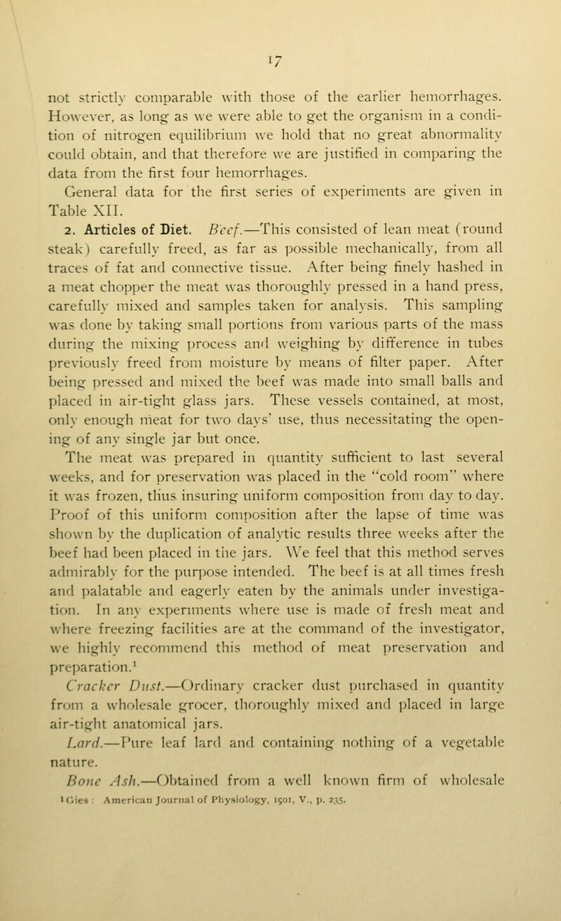 not strictly comparable with those of the earlier hemorrhages. However, as long as we were able to get the organism in a condi- tion of nitrogen equilibrium we hold that no great abnormality could obtain, and that therefore we are justified in comparing the data from the first four hemorrhages. General data for the first series of experiments are given in Table XII. 2. Articles of Diet. Beef.—This consisted of lean meat (round steak) carefully freed, as far as possible mechanically, from all traces of fat and connective tissue. After being finely hashed in a meat chopper the meat was thoroughly pressed in a hand press, carefully mixed and samples taken for analysis. This sampling was done by taking small portions from various parts of the mass during the mixing process and weighing by difference in tubes previously freed from moisture by means of filter paper. After being pressed and mixed the beef was made into small balls and placed in air-tight glass jars. These vessels contained, at most, only enough nieat for two days' use, thus necessitating the open- ing of any single jar but once. The meat was prepared in quantity sufficient to last several weeks, and for preservation was placed in the cold room where it was frozen, thus insuring uniform composition from day to day. Proof of this uniform composition after the lapse of time was shown by the duplication of analytic results three weeks after the beef had been placed in the jars. We feel that this method serves admirably for the purpose intended. The beef is at all times fresh and palatable and eagerly eaten by the animals under investiga- tion. In any experunents where use is made of fresh meat and where freezing facilities are at the command of the investigator, we highly recommend this method of meat preservation and preparation.' Cracker Dust.—Ordinary cracker dust purchased in quantity from a wholesale grocer, thoroughly mixed and placed in large air-tight anatomical jars. Lard.—Pure leaf lard and containing nothing of a vegetable nature. Bone Ash.—Obtained from a well known firm of wholesale ICies : American Journal of Physiology, 1501, V., p. 235.