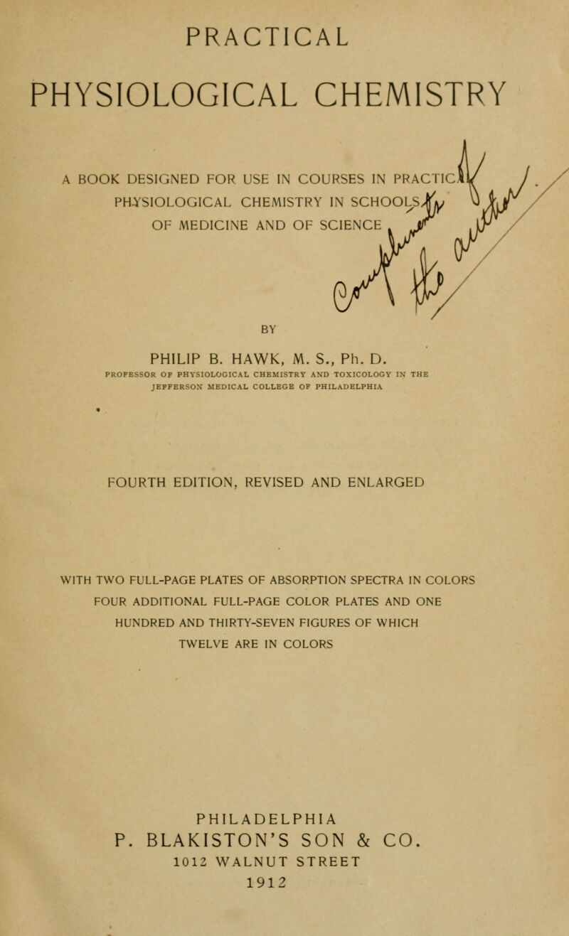 PHYSIOLOGICAL CHEMISTRY A BOOK DESIGNED FOR USE IN COURSES IN PRACTIC PHYSIOLOGICAL CHEMISTRY IN SCHOOLS OF MEDICINE AND OF SCIENCE BY PHILIP B. HAWK, M. S., Ph. D. PROFESSOR OF PHYSIOLOGICAL CHEMISTRY AND TOXICOLOGY IN THE JEFFERSON MEDICAL COLLEGE OF PHILADELPHIA FOURTH EDITION, REVISED AND ENLARGED WITH TWO FULL-PAGE PLATES OF ABSORPTION SPECTRA IN COLORS FOUR ADDITIONAL FULL-PAGE COLOR PLATES AND ONE HUNDRED AND THIRTY-SEVEN FIGURES OF WHICH TWELVE ARE IN COLORS PHILADELPHIA P. BLAKISTON'S SON & CO. 1012 WALNUT STREET 1912