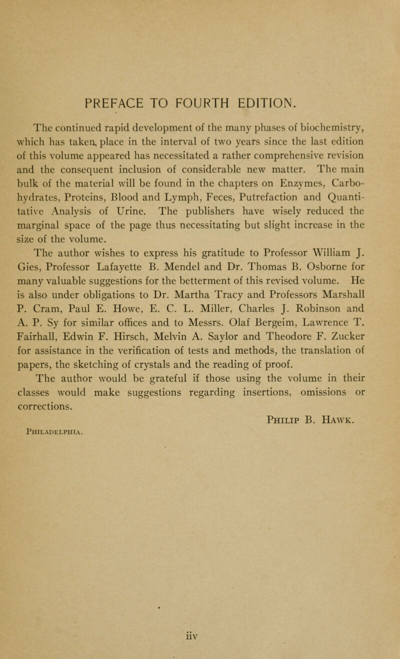 The continued rapid development of the many phases of biochemistry, which has taken, place in the interval of two years since the last edition of this volume appeared has necessitated a rather comprehensive revision and the consequent inclusion of considerable new matter. The main bulk of the material will be found in the chapters on Enzymes, Carbo- hydrates, Proteins, Blood and Lymph, Feces, Putrefaction and Quanti- tative Analysis of Urine. The publishers have wisely reduced the marginal space of the page thus necessitating but slight increase in the size of the volume. The author wishes to express his gratitude to Professor William J. Gies, Professor Lafayette B. Mendel and Dr. Thomas B. Osborne for many valuable suggestions for the betterment of this revised volume. He is also under obligations to Dr. Martha Tracy and Professors Marshall P. Cram, Paul E. Howe, E. C. L. Miller, Charles J. Robinson and A. P. Sy for similar offices and to Messrs. Olaf Bergeim, Lawrence T. Fairhall, Edwin F. Hirsch, Melvin A. Saylor and Theodore F. Zucker for assistance in the verification of tests and methods, the translation of papers, the sketching of crystals and the reading of proof. The author would be grateful if those using the volume in their classes would make suggestions regarding insertions, omissions or corrections. Philip B. Hawk. Philadelphia. IIV