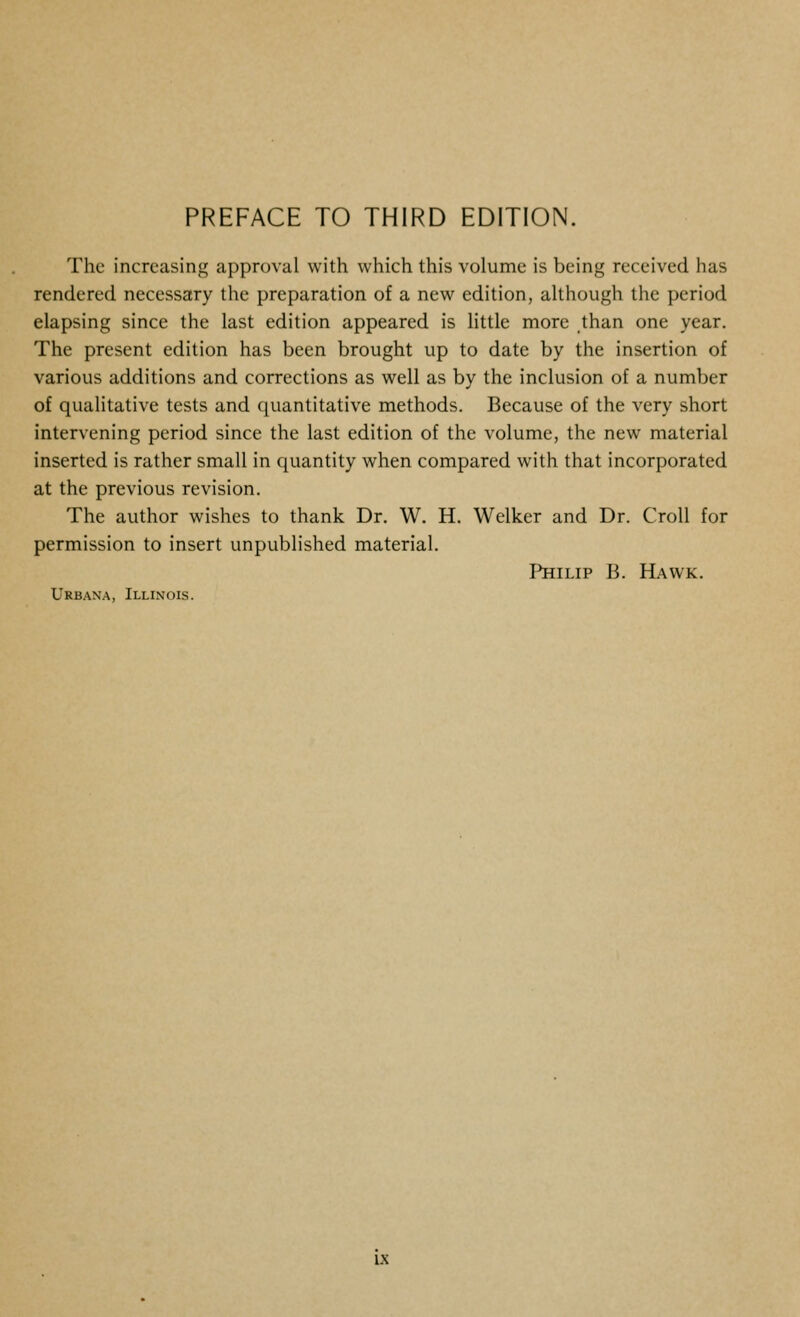 The increasing approval with which this volume is being received has rendered necessary the preparation of a new edition, although the period elapsing since the last edition appeared is little more than one year. The present edition has been brought up to date by the insertion of various additions and corrections as well as by the inclusion of a number of qualitative tests and quantitative methods. Because of the very short intervening period since the last edition of the volume, the new material inserted is rather small in quantity when compared with that incorporated at the previous revision. The author wishes to thank Dr. W. H. Welker and Dr. Croll for permission to insert unpublished material. Philip B. Hawk. Urbana, Illinois. UC