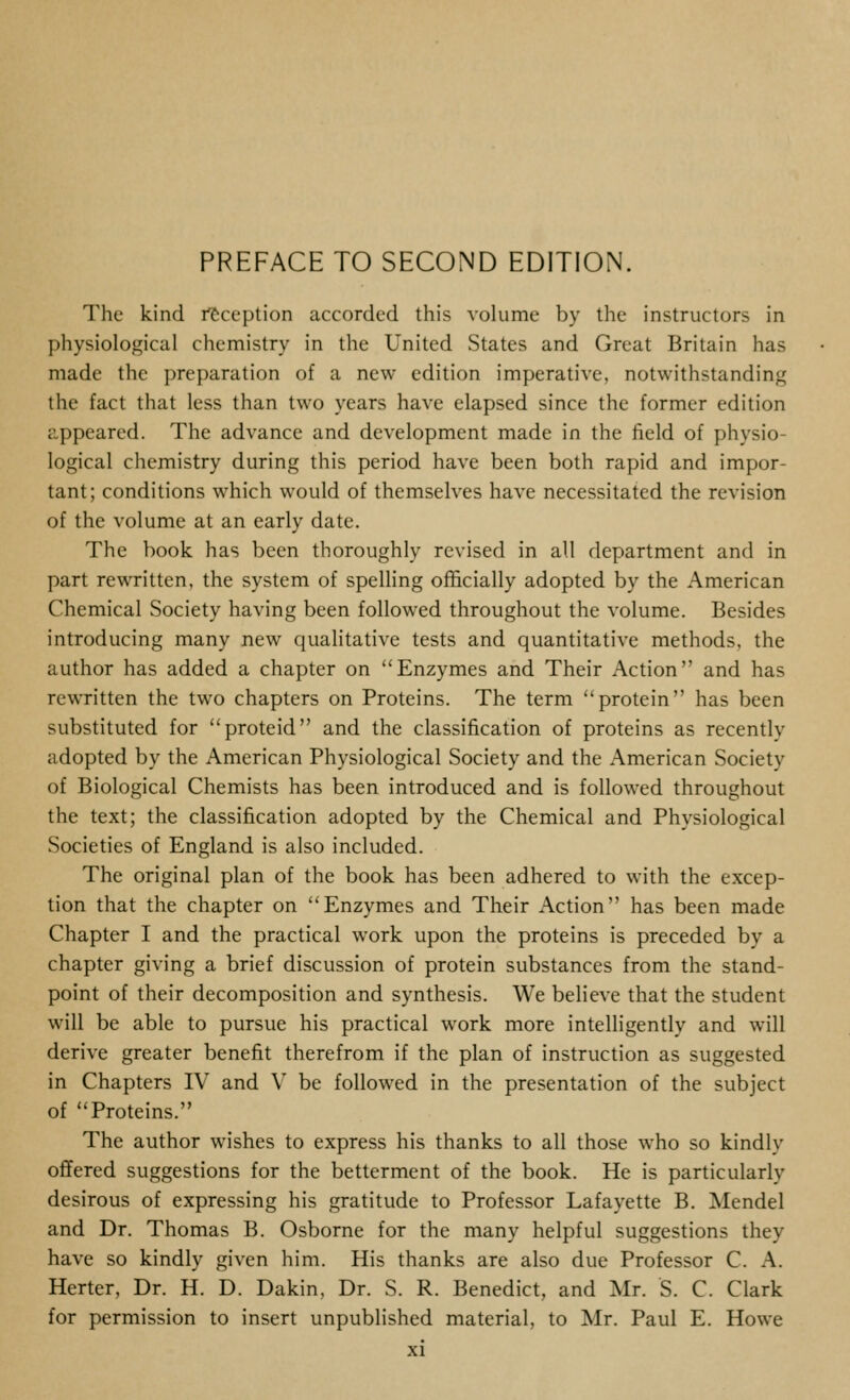 The kind fCccption accorded this volume by the instructors in physiological chemistry in the United States and Great Britain has made the preparation of a new edition imperative, notwithstanding the fact that less than two years have elapsed since the former edition appeared. The advance and development made in the field of physio- logical chemistry during this period have been both rapid and impor- tant; conditions which would of themselves have necessitated the revision of the volume at an early date. The book has been thoroughly revised in all department and in part rewritten, the system of spelling officially adopted by the American Chemical Society having been followed throughout the volume. Besides introducing many new qualitative tests and quantitative methods, the author has added a chapter on Enzymes and Their Action and has rewritten the two chapters on Proteins. The term protein has been substituted for proteid and the classification of proteins as recently adopted by the American Physiological Society and the American Society of Biological Chemists has been introduced and is followed throughout the text; the classification adopted by the Chemical and Physiological Societies of England is also included. The original plan of the book has been adhered to with the excep- tion that the chapter on Enzymes and Their Action has been made Chapter I and the practical work upon the proteins is preceded by a chapter giving a brief discussion of protein substances from the stand- point of their decomposition and synthesis. We believe that the student will be able to pursue his practical work more intelligently and will derive greater benefit therefrom if the plan of instruction as suggested in Chapters IV and V be followed in the presentation of the subject of Proteins. The author wishes to express his thanks to all those who so kindly offered suggestions for the betterment of the book. He is particularly desirous of expressing his gratitude to Professor Lafayette B. Mendel and Dr. Thomas B. Osborne for the many helpful suggestions they have so kindly given him. His thanks are also due Professor C. A. Herter, Dr. H. D. Dakin, Dr. S. R. Benedict, and Mr. S. C. Clark for permission to insert unpublished material, to Mr. Paul E. Howe