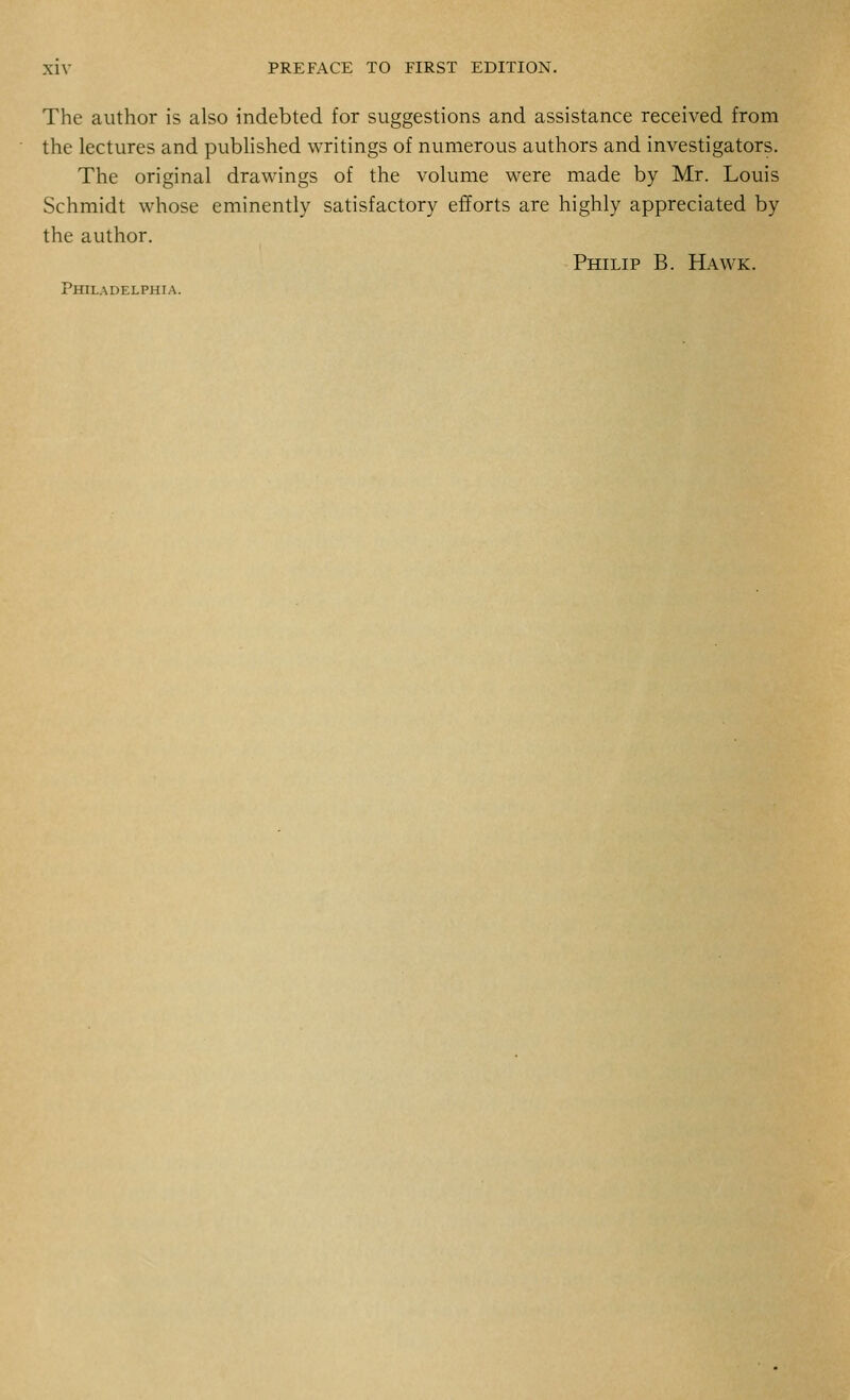The author is also indebted for suggestions and assistance received from the lectures and published writings of numerous authors and investigators. The original drawings of the volume were made by Mr. Louis Schmidt whose eminently satisfactory efforts are highly appreciated by the author. Philip B. Hawk. Philadelphia.