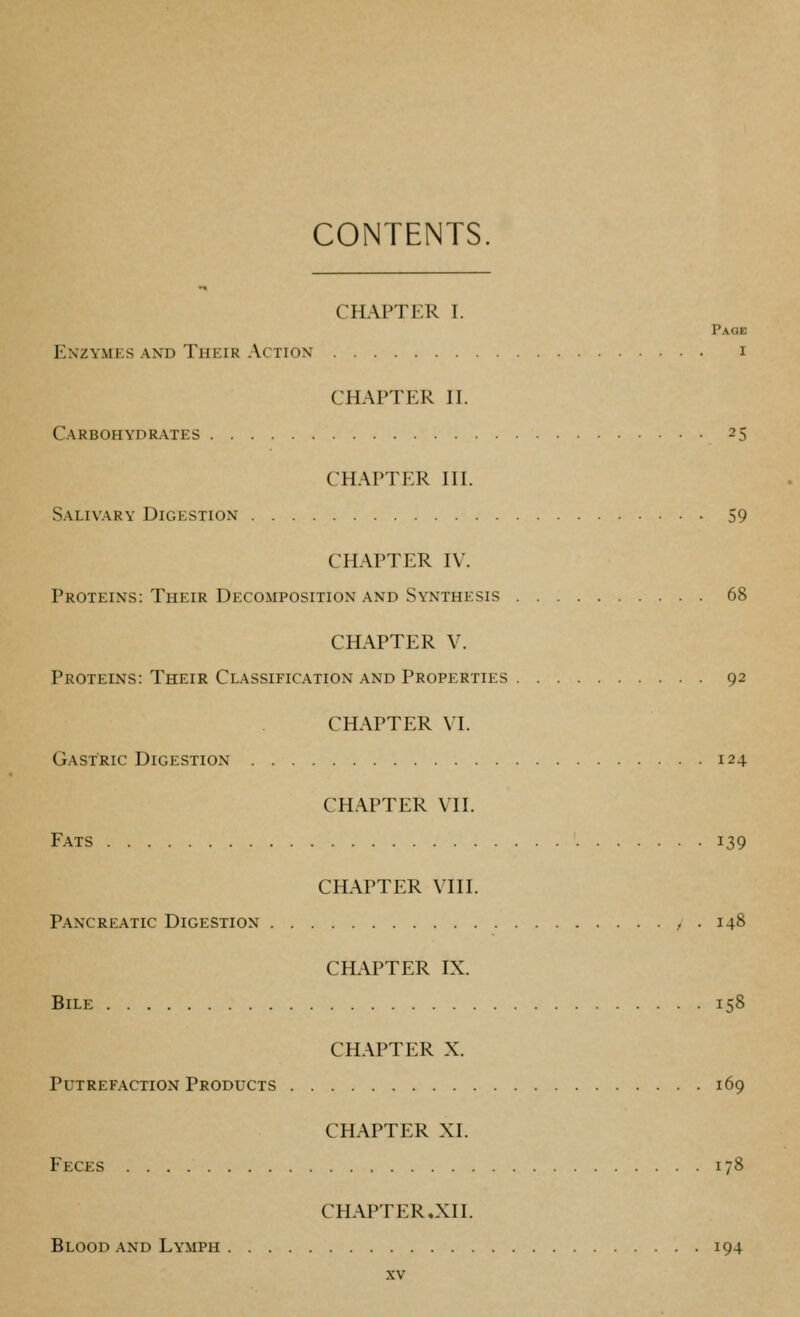 CONTENTS chapti:r I. Page Enzymes and Their Action i CHAPTER II. Carbohydrates 25 CHAPTER III. Salivary Digestion 59 CHAPTER IV. Proteins: Their Decomposition AND Synthesis 68 CHAPTER V. Proteins: Their Classification and Properties 92 CHAPTER VI. Gastric Digestion 124 CHAPTER VII. Fats 139 CHAPTER VIII. Pancreatic Digestion , . 148 CHAPTER IX. Bile 158 CHAPTER X. Putrefaction Products 169 CHAPTER XI. Feces 178 CHAPTER.XII. Blood and Lymph 194