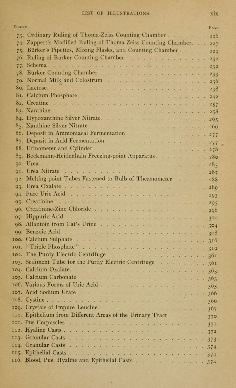 FicLRE Page 73. Ordinary Ruling of Thoma-Zeiss Counting Chamber 226 74. Zappert's Modified Ruling of Thoma-Zeiss Counting Chamber. . . 227 75. Biirker's Pipettes, Mixing Flasks, and Counting Chamber 229 76. Ruling of Biirkcr Counting Chamber 232 77. Schema 232 78. Burker Counting Chamber 233 79. Normal Milk and Colostrum 236 80. Lactose 238 8r. Calcium Phosphate 242 82. Creatine 257 83. Xanthine 258 84. Hypoxanthine Silver Nitrate 265 85. Xanthine Silver Nitrate 266 86. Deposit in Ammoniacal Fermentation 277 87. Deposit in Acid Fermentation 277 88. Urinometer and Cylinder 278 89. Beckmann-Heidenhain Freezing-point .Apparatus 280 90. Urea 285 91. Urea Nitrate 287 92. Melting-point Tubes Fastened to Bulb of Thermometer 288 93. Urea Oxalate 289 94. Pure Uric Acid 293 95. Creatinine 295 96. Creatinine-Zinc Chloride 296 97. Hippuric Acid 300 98. AUantoin from Cat's Urine 304 99. Benzoic Acid 308 100. Calcium Sulphate 316 loi. Triple Phosphate 310 102. The Purdy Electric Centrifuge 361 103. Sediment Tube for the Purdy Electric Centrifuge 361 104. Calcium Oxalate 363 105. Calcium Carbonate 363 106. Various Forms of Uric Acid 365 107. Acid Sodium Urate 366 108. Cystine 366 109. Crystals of Impure Leucine 367 no. Epithelium from Different Areas of the Urinary Tract 370 111. Pus Corpuscles 3yi 112. Hyaline Casts 3-2 113. Granular Casts ^-jj 114. Granular Casts 374 115. Epithelial Casts 374 116. Blood, Pus, Hyaline and Epithelial Casts 374