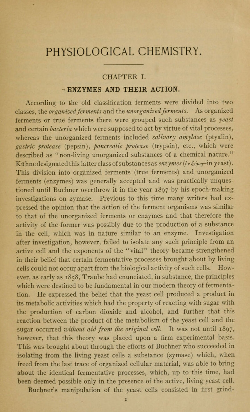 PHYSIOLOGICAL CHEMISTRY. CHAPTER I. - ENZYMES AND THEIR ACTION. According to the old classification ferments were divided into two classes, the organized ferments and the unorganized ferments. As organized ferments or true ferments there w^ere grouped such substances as yeast and certain bacteria which were supposed to act by virtue of vital processes, whereas the unorganized ferments included salivary amylase (ptyalin), gastric protease (pepsin), pancreatic protease (trypsin), etc., which were described as non-li^ing unorganized substances of a chemical nature. Kiihne designated this latter class of substances as enzymes {iv ^vfirj-m yeast). This division into organized ferments (true ferments) and unorganized ferments (enzymes) was generally accepted and was practically unc^ues- tioned until Buchner overthrew it in the year 1897 by his epoch-making investigations on zymase. Previous to this time many writers had ex- pressed the opinion that the action of the ferment organisms was similar to that of the unorganized ferments or enzymes and that therefore the activity of the former was possibly due to the production of a substance in the cell, which was in nature similar to an enzyme. Investigation after investigation, however, failed to isolate any such principle from an active cell and the exponents of the vital theory became strengthened in their belief that certain fermentative processes brought about by living cells could not occur apart from the biological acti\-ity of such cells. How- ever, as early as 1858, Traube had enunciated, in substance, the principles which were destined to be fundamental in our modern theory of fermenta- tion. He expressed the belief that the yeast cell produced a product in its metabolic actiA-ities which had the property of reacting with sugar with the production of carbon dioxide and alcohol, and further that this reaction between the product of the metabolism of the yeast cell and the sugar occurred without aid from the original cell. It was not until 1897, however, that this theory was placed upon a firm experimental basis. This was brought about through the efforts of Buchner who succeeded in isolating from the living yeast cells a substance (zymase) which, when freed from the last trace of organized cellular material, was able to bring about the identical fermentative processes, which, up to this time, had been deemed possible only in the presence of the active, living yeast cell. Buchner's manipulation of the yeast cells consisted in first grind-