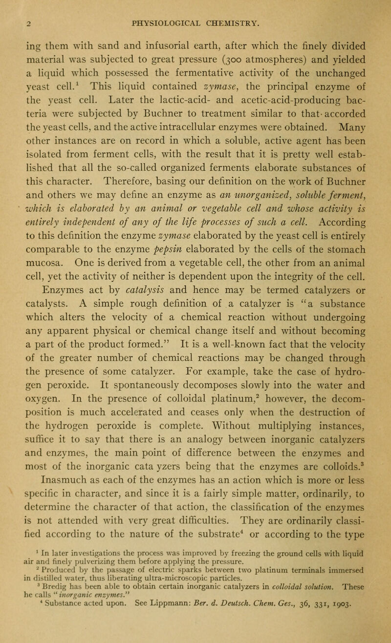ing them with sand and infusorial earth, after which the finely divided material was subjected to great pressure (300 atmospheres) and yielded a liquid which possessed the fermentative activity of the unchanged yeast cell/ This liquid contained zymase, the principal enzyme of the yeast cell. Later the lactic-acid- and acetic-acid-producing bac- teria were subjected by Buchner to treatment similar to that-accorded the yeast cells, and the active intracellular enzymes were obtained. Many other instances are on record in which a soluble, active agent has been isolated from ferment cells, with the result that it is pretty well estab- lished that all the so-called organized ferments elaborate substances of this character. Therefore, basing our definition on the work of Buchner and others we may define an enzyme as an unorganized, soluble ferment, which is elaborated by an animal or vegetable cell and whose activity is entirely independent of any of the life processes of such a cell. According to this definition the enzyme zymase elaborated by the yeast cell is entirely comparable to the enzyme pepsin elaborated by the cells of the stomach mucosa. One is derived from a vegetable cell, the other from an animal cell, yet the activity of neither is dependent upon the integrity of the cell. Enzymes act by catalysis and hence may be termed catalyzers or catalysts. A simple rough definition of a catalyzer is a substance which alters the velocity of a chemical reaction mthout undergoing any apparent physical or chemical change itself and without becoming a part of the product formed. It is a well-known fact that the velocity of the greater number of chemical reactions may be changed through the presence of some catalyzer. For example, take the case of hydro- gen peroxide. It spontaneously decomposes slowly into the water and oxygen. In the presence of colloidal platinum,^ however, the decom- position is much accelerated and ceases only when the destruction of the hydrogen peroxide is complete. Without multiplying instances, suffice it to say that there is an analogy between inorganic catalyzers and enzymes, the main point of difference between the enzymes and most of the inorganic cata yzers being that the enzymes are colloids.^ Inasmuch as each of the enzymes has an action which is more or less specific in character, and since it is a fairly simple matter, ordinarily, to determine the character of that action, the classification of the enzymes is not attended with very great difficulties. They are ordinarily classi- fied according to the nature of the substrate* or according to the type ' In later investigations the process was improved by freezing the ground cells with liquid air and finely fiulverizing them before applying the pressure. ^ Produced by the passage of electric sparks between two platinum terminals immersed in distilled water, thus liberating ultra-microscopic particles. ' Bredig has been able to obtain certain inorganic catalyzers in colloidal solution. These he calls  inorganic enzymes. * Substance acted upon. See Lippmann: Ber. d. Deulsch. Chem. Ces., 36, 331, 1903.