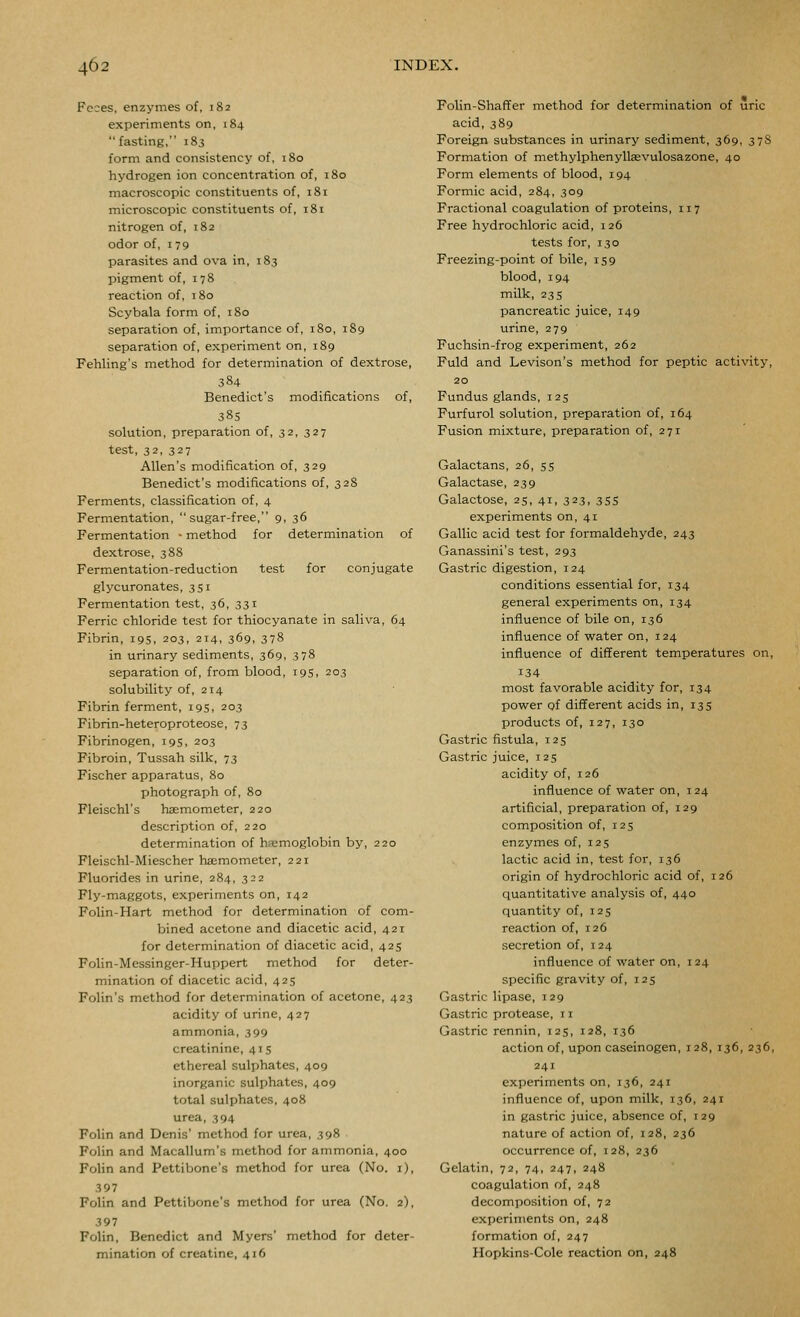 Feres, enzymes of, 182 experiments on, 184 fasting, 183 form and consistency of, 180 hydrogen ion concentration of, 180 macroscopic constituents of, 181 microscopic constituents of, 181 nitrogen of, 182 odor of, 179 parasites and ova in, 183 pigment of, 178 reaction of, 180 Scybala form of, 180 separation of, importance of, 180, 189 separation of, experiment on, 189 Fehling's method for determination of dextrose, 384 Benedict's modifications of, 38s solution, preparation of, 32, 327 test, 32, 327 Allen's modification of, 329 Benedict's modifications of, 3 28 Ferments, classification of, 4 Fermentation,  sugar-free, 9, 36 Fermentation • method for determination of dextrose, 388 Fermentation-reduction test for conjugate glycuronates, 351 Fermentation test, 36, 331 Ferric chloride test for thiocyanate in saliva, 64 Fibrin, 19s, 203, 214, 369, 378 in urinary sediments, 369, 378 separation of, from blood, 195, 203 solubility of, 214 Fibrin ferment, 19s, 203 Fibrin-heteroproteose, 73 Fibrinogen, 19s, 203 Fibroin, Tussah silk, 73 Fischer apparatus, 80 photograph of, 80 Fleischl's hsemometer, 220 description of, 220 determination of ha;moglobin by, 220 Pleischl-Miescher hsemometer, 221 Fluorides in urine, 284, 322 Fly-maggots, experiments on, 142 Folin-Hart method for determination of com- bined acetone and diacetic acid, 421 for determination of diacetic acid, 425 Folin-Messinger-Huppert method for deter- mination of diacetic acid, 425 Folin's method for determination of acetone, 423 acidity of urine, 427 ammonia, 399 creatinine, 415 ethereal sulphates, 409 inorganic sulphates, 409 total sulphates, 408 urea, 394 Folin and Denis' method for urea, 398 Folin and Macallum's method for ammonia, 400 Folin and Pettibone's method for urea (No. i), 397 Folin and Pettibone's method for urea (No. 2), 397 Folin, Benedict and Myers' method for deter- mination of creatine, 416 Folin-Shaffer method for determination of uric acid, 389 Foreign substances in urinary sediment, 369, 3 78 Formation of methylphenylkevulosazone, 40 Form elements of blood, 194 Formic acid, 284, 309 Fractional coagulation of proteins, 117 Free hydrochloric acid, 126 tests for, 130 Freezing-point of bile, 159 blood, 194 milk, 23 s pancreatic juice, 149 urine, 279 Fuchsin-frog experiment, 262 Fuld and Levison's method for peptic activity, 20 Fundus glands, 125 Furfurol solution, preparation of, 164 Fusion mixture, preparation of, 271 Galactans, 26, 55 Galactase, 239 Galactose, 25, 41, 323, 355 experiments on, 41 Gallic acid test for formaldehyde, 243 Ganassini's test, 293 Gastric digestion, 124 conditions essential for, 134 general experiments on, 134 influence of bile on, 136 influence of water on, 124 influence of different temperatures on, 134 most favorable acidity for, 134 power of different acids in, 13s products of, 127, 130 Gastric fistula, 125 Gastric juice, 125 acidity of, 126 influence of water on, 124 artificial, preparation of, 129 composition of, 125 enzymes of, 125 lactic acid in, test for, 136 origin of hydrochloric acid of, 126 quantitative analysis of, 440 quantity of, 125 reaction of, 126 secretion of, 124 influence of water on, 124 specific gravity of, 125 Gastric lipase, 129 Gastric protease, 11 Gastric rennin, 125, 128, 136 action of, upon caseinogen, 128, 136, 236, 241 experiments on, 136, 241 influence of, upon milk, 136, 241 in gastric juice, absence of, 129 nature of action of, 128, 236 occurrence of, 128, 236 Gelatin, 72, 74, 247, 248 coagulation of, 248 decomposition of, 72 experiments on, 248 formation of, 247 Hopkins-Cole reaction on, 248