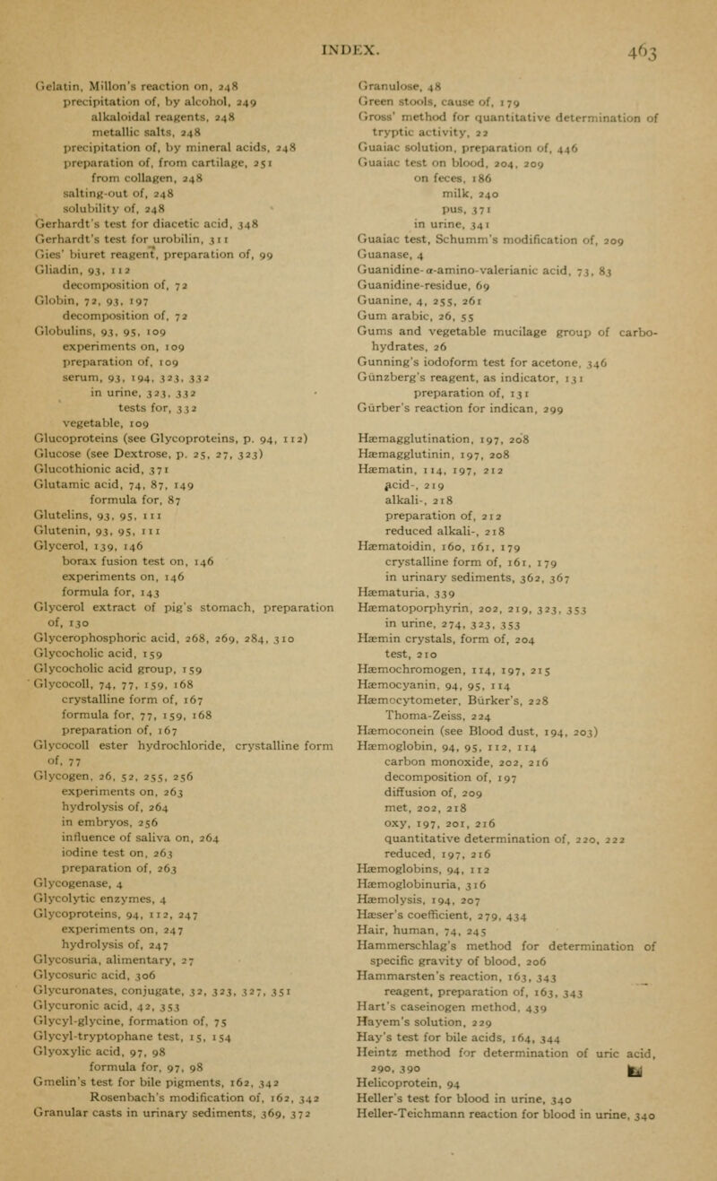Gelatin, Millon's reaction on, J48 precipitation of, by alcohol, 249 alkaloidal reagents, 248 metallic salts, 248 precipitation of, by mineral acids, 248 preparation of, from cartilage, 251 from collagen, 248 salting-out of, 248 solubility of, 248 Gerhardt's test for diacetic acid, 348 Gerhardt's test for urobilin, 311 Gies' biuret reagent, preparation of, 99 Gliadin, 93, 112 decomposition of, 72 Globin, 72, 93, 197 decomposition of, 72 Globulins, 93, 95, 109 experiments on, 109 preparation of, 109 serum, 93. 194. 3^i. 332 in urine, 323, 332 tests for, 332 vegetable, 109 Glucoproteins (see Glycoproteins, p. 94, 112) Glucose (see Dextrose, p. 25, 27, 323) r.lucothionic acid, 371 Glutamic acid, 74, 87, 149 formula for, 87 Glutelins, 93, 95, 111 Glutenin, 93, 95, m Glycerol, 139, 146 borax fusion test on, 146 experiments on, 146 formula for, 143 Glycerol extract of pig's stomach, preparation of, 130 (jlycerophosphoric acid, 268, 269, 284, 310 Glycocholic acid, 159 Glycocholic acid group, 159 Glycocoll, 74, 77, 159, 168 crystalline form of, 167 formula for, 77, 159, 168 preparation of, 167 Glycocoll ester hydrochloride, crystalline form of, 7 7 Glycogen, 26, 52, 255, 256 experiments on, 263 hydrolysis of, 264 in embryos. 256 influence of saliva on, 264 iodine test on, 263 preparation of, 263 Glycogenase, 4 Glycol>'tic enzymes, 4 Glycoproteins, 94, 112, 247 experiments on, 247 hydrolysis of, 247 Glycosuria, alimentary, 27 Glycosuric acid, 306 (jlycuronates, conjugate, 32, 323, 327, 351 Glycuronic acid, 42, 353 Glycyl-glycine, formation of, 75 Glycyl-tryptophane test, 15, 154 Glyoxylic acid, 97, 98 formula for, 97, 98 Gmelin's test for bile pigments, 162, 342 Rosenbach's modification of, 162, 342 Granular casts in urinary sediments, 369, 372 Granulose, 48 Green stools, cause of, 179 Gross' method for quantitative determination of tryptic activity, 22 Guaiac solution, preparation of, 446 Guaiac test on blood, 204, 209 on feces, 186 milk, 240 pus, 371 in urine, 341 Guaiac test, Schumm's modification of, 209 Guanase, 4 Guanidine-a-amino-valerianic acid, 73, 83 Guanidine-residue, 69 Guanine, 4, 255, 261 Gum arabic, 26, 55 Gums and vegetable mucilage group of carbo- hydrates, 26 Gunning's iodoform test for acetone, 346 Giinzberg's reagent, as indicator, 131 preparation of, 131 Gurber's reaction for indican, 299 Haemagglutination, 197, 208 Haemagglutinin, 197, 208 Haematin, 114, 197, 212 ^cid-, 219 alkali-, 218 preparation of, 212 reduced alkali-, 218 Haematoidin, 160, 161, 179 crystalline form of, 161, 179 in urinary sediments, 362, 367 Hsematuria, 339 Haematoporphyrin, 202, 219, 323, 353 in urine, 274, 323, 353 Hsemin crystals, form of, 204 test, 210 Haemochromogen, 114, 197, 213 Haemocyanin, 94, 95, 114 Hjemocytometer, Biirker's, 228 Thoma-Zeiss, 224 Hasmoconein (see Blood dust, 194, 203) Haemoglobin, 94, 95, 112, 114 carbon monoxide, 202, 216 decomposition of, 197 diffusion of, 209 met, 202, 2t8 oxy, 197, 201, 216 quantitative determination of, 220, 222 reduced. 197, 216 Haemoglobins, 94, 112 Haemoglobinuria, 316 Haemolysis, 194, 207 Hffiser's coefficient, 279, 434 Hair, human, 74, 245 Hammerschlag's method for determination of specific gravity of blood, 206 Hammarsten's reaction, 163, 343 reagent, preparation of, 163, 343 Hart's caseinogen method, 439 Hayem's solution, 229 Hay's test for bile acids, 164, 344 Heintz method for determination of uric acid, 290, 390 1^ Helicoprotein, 94 Heller's test for blood in urine, 340 Heller-Teichmann reaction for blood in urine, 340