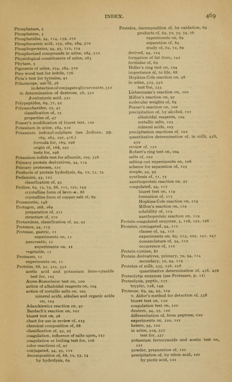 Phosphatase, 3 Phosphatese, 3 Phosphatides. 94, 114. iS9. 27° Phosphocamic acid, ass, 260, 284, 310 Phosphoproteins, 94, 9s. m. 4 Phosphorized compounds in urine, 284, 310 Physiological constituents of urine, 283 Phj-tasc, s Pigments of urine, 274, 284, 310 Pine wood test for indole, 176 Piria's test for tyrosine, 91 Polariscope, use of, 36 in detection of conjugate glycuronates, 352 in determination of dextrose, 36, 332 ^-oxbutyric acid, 3Si Polypeptides, 69, 71, 95 Polysaccharides, 2s, 47 classification of, 25 properties of, 47 Posner's modification of biuret test, 100 Potassium in urine, 284, 320 Potassium indoxyl-sulphate (see .Indican, pp. 169, 283, 297, 416.) formula for, 169, 298 origin of, 168, 297 tests for, 298 Potassium iodide test for albumin, 105, 336 Primary protein derivatives, 94, 114 Primary proteoses, 121 Products of protein hydrolysis, 69, 72, 73, 74 Prolamins. 93, iii classification of, 93 Proline. 69, 72, 73. 88. iii, 127, 149 crystalline form of laevo-o-, 88 crystalline form of copper salt of, 89 Prosecretin, 148 Protagon, 268, 269 preparation of, 271 structure of, 270 Protamines, classification of, 93, 95 Proteans, 94, i is Protease, gastric, 11 experiments on, 11 pancreatic, ii experiments on. 11 vegetable, 11 Proteases, 11 experiments on. 11 Proteins, 68, 92, 323, 332 acetic acid and potassium ferro-cyanide test for, 105 Acree-Rosenheim test on, 100 action of alkaloidal reagents on, 104 action of metallic salts on, 103 mineral acids, alkalies and organic acids on, 103 Adamkiewicz reaction on, 97 Bardach's reaction on, 101 biuret test on, 98 chart for use in review of, 133 chemical composition of, 68 classification of, 93, 9s coagulation, influence of salts upon, 117 coagulation or boiling test for, io6 color reactions of, 97 conjugated, 94, 95, 112 decomposition of, 68, 72, 73, 74 by hydrolysis, 69 Proteins, decomposition of, by oxidation, 69 products of, 69, 72, 73, 74, 76 experiments on, 89 separation of, 89 study of, 69, 72, 89 derived, 94, 114 formation of fat from, 142 formulas of, 69 Heller's ring test on, 104 importance of, to life, 68 Hopkins-Cole reaction on. 98 in urine, 323, 332 test for, 333 Liebermann's reaction on, 100 Millon's reaction on, 97 molecular weights of, 69 Posner's reaction on, 100 precipitation of, by alcohol, 107 alkaloidal reagents, 104 metallic salts, 103 mineral acids, 103 precipitation reactions of, T02 quantitative determination of, in milk, 438, 439 review of, 122 Robert's ring test on, 104 salts of, 102 salting-out experiments on, 106 scheme for separation of, 123 simple, 93, 95 synthesis of, 71, 75 xanthoproteic reaction on, 97 coagulated, 94, 117 biuret test on, 119 formation of, 117 Hopkins-Cole reaction on, 119 Millon's reaction on, 119 solubility of, 119 xanthoproteic reaction on, 119 Protein-coagulated enzymes, 3, 128, 152, is6 Proteins, conjugated, 94, 112 classes of, 94, 112 experiments on, 63, 113, 209, 241, 247 nomenclature of, 94, 112 occurrence of, 112 Protein-cystine, 8i Protein derivatives, primary, 70, 94, 114 secondary, 70, 94, 119 Proteins of milk, 235, 236, 238 quantitative determination of, 438, 439 Proteolytic enzymes (see Proteases, p. ix) Proteolysis, peptic, 127 tryptic, 128, 149 Proteose, 69, 94, 9S. i'9 v. Aldor's method for detection of, 338 biuret test on, 120 coagulation test on, 120 deutero, 94, 95, 120 differentiation of, from peptone, 120 experiments on, 120, 121 hetero, 95, 120 in urine, 3231, 33 7 test for, 337 potassium ferrocyanide and acetic test on, 121 powder, preparation of, 121 precipitation of, by nitric acid, lai by picric acid, 121