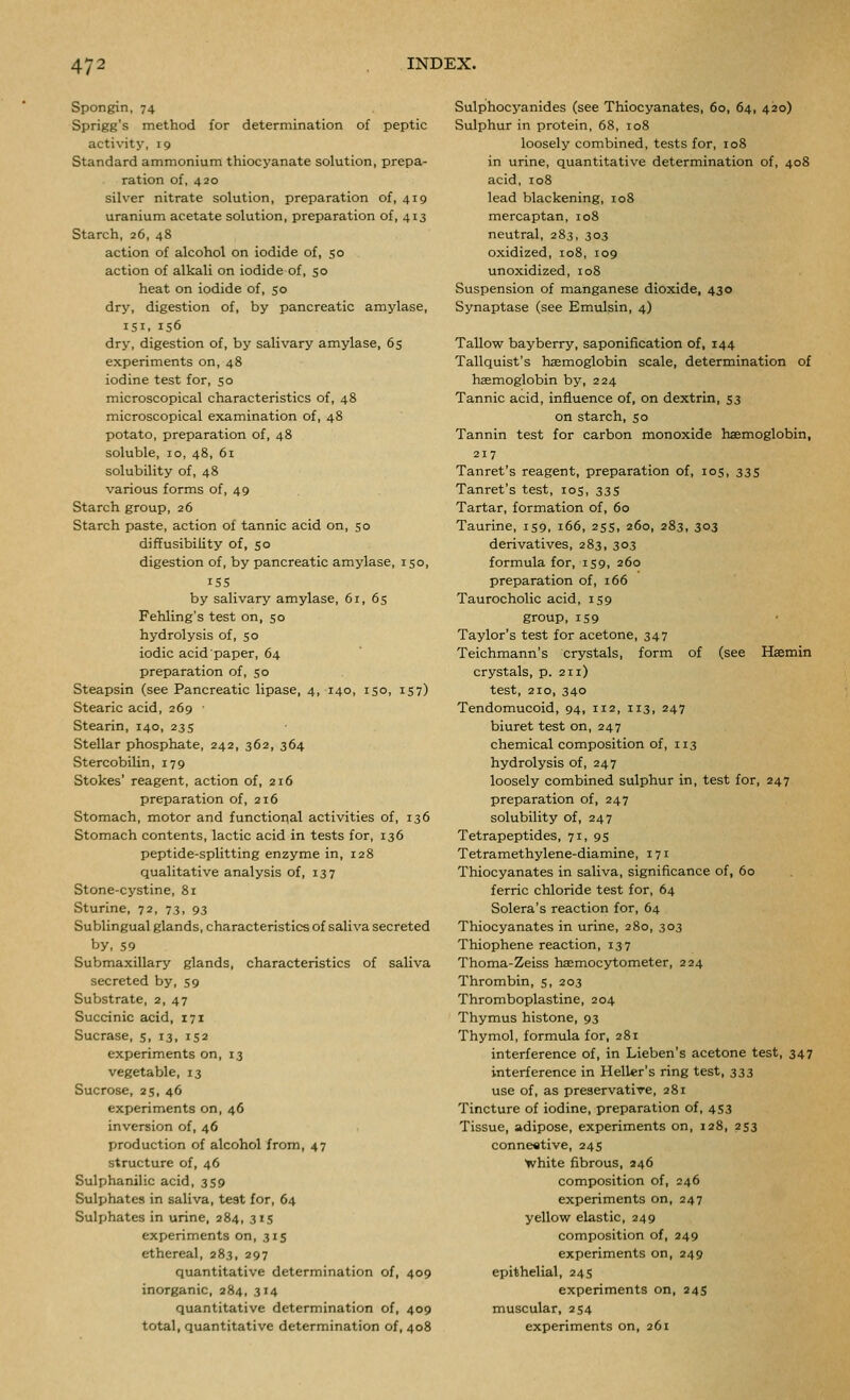 Spongin, 74 Sprigg's method for determination of peptic activity, 19 Standard ammonium thiocyanate solution, prepa- ration of, 420 silver nitrate solution, preparation of, 419 uranium acetate solution, preparation of, 413 Starch, 26, 48 action of alcohol on iodide of, 50 action of alkali on iodide of, 50 heat on iodide of, 50 dry, digestion of, by pancreatic amylase, isi, 156 dry, digestion of, by salivary amylase, 65 experiments on, 48 iodine test for, $0 microscopical characteristics of, 48 microscopical examination of, 48 potato, preparation of, 48 soluble, 10, 48, 6i solubility of, 48 various forms of, 49 Starch group, 26 Starch paste, action of tannic acid on, 50 diffusibility of, 50 digestion of, by pancreatic amylase, 150, iSS by salivary amylase, 61, 65 Fehling's test on, 50 hydrolysis of, 50 iodic acid paper, 64 preparation of, 50 Steapsin (see Pancreatic lipase, 4, 140, 150, 157) Stearic acid, 269 Stearin, 140, 23 s Stellar phosphate, 242, 362, 364 Stercobilin, 179 Stokes' reagent, action of, 216 preparation of, 216 Stomach, motor and functional activities of, 136 Stomach contents, lactic acid in tests for, 136 peptide-splitting enzyme in, 128 qualitative analysis of, 137 Stone-cystine, 81 Sturine, 72, 73, 93 Sublingual glands, characteristics of saliva secreted by, 59 Submaxillary glands, characteristics of saliva secreted by, 59 Substrate, 2, 47 Succinic acid, 171 Sucrase, 5, 13, 152 experiments on, 13 vegetable, 13 Sucrose, 25, 46 experiments on, 46 inversion of, 46 production of alcohol from, 47 structure of, 46 Sulphanilic acid, 359 Sulphates in saliva, test for, 64 Sulphates in urine, 284, 315 experiments on, 315 ethereal, 283, 297 quantitative determination of, 409 inorganic, 284, 314 quantitative determination of, 409 total, quantitative determination of, 408 Sulphocyanides (see Thiocyanates, 60, 64, 420) Sulphur in protein, 68, 108 loosely combined, tests for, 108 in urine, quantitative determination of, 408 acid, 108 lead blackening, 108 mercaptan, 108 neutral, 283, 303 oxidized, 108, 109 unoxidized, 108 Suspension of manganese dioxide, 430 Synaptase (see Emulsin, 4) Tallow bayberry, saponification of, 144 Tallquist's haemoglobin scale, determination of haemoglobin by, 224 Tannic acid, influence of, on dextrin, S3 on starch, 50 Tannin test for carbon monoxide hasmoglobin, 217 Tanret's reagent, preparation of, 105, 33s Tanret's test, 105, 33S Tartar, formation of, 60 Taurine, 159, 166, 255, 260, 283, 303 derivatives, 283, 303 formula for, 159, 260 preparation of, 166 Taurocholic acid, 159 group, 159 Taylor's test for acetone, 347 Teichmann's crystals, form of (see Haemin crystals, p. 211) test, 210, 340 Tendomucoid, 94, 112, 113, 247 biuret test on, 247 chemical composition of, 113 hydrolysis of, 247 loosely combined sulphur in, test for, 247 preparation of, 247 solubility of, 247 Tetrapeptides, 71, 95 Tetramethylene-diamine, 171 Thiocyanates in saliva, significance of, 60 ferric chloride test for, 64 Solera's reaction for, 64 Thiocyanates in urine, 280, 303 Thiophene reaction, 137 Thoma-Zeiss haemocytometer, 224 Thrombin, 5, 203 Thromboplastine, 204 Thymus histone, 93 Thymol, formula for, 281 interference of, in Lieben's acetone test, 347 interference in Heller's ring test, 333 use of, as preservative, 281 Tincture of iodine, preparation of, 453 Tissue, adipose, experiments on, 128, 253 conne«tive, 245 ■white fibrous, 246 composition of, 246 experiments on, 247 yellow elastic, 249 composition of, 249 experiments on, 249 epithelial, 245 experiments on, 245 muscular, 254 experiments on, 261