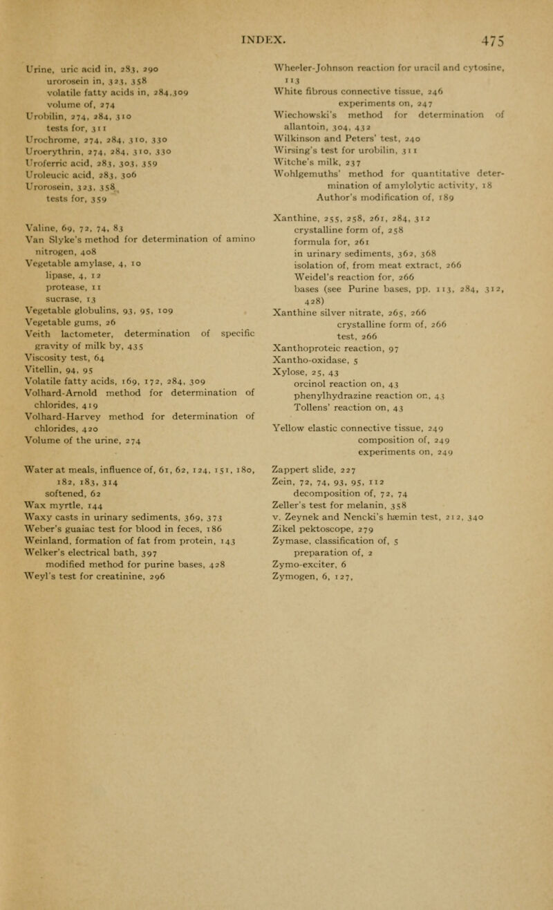 Urine, uric acid in, 2.S.}, jgo urorosein in, ^j.i, 3sH volatile fatty acids in, 284.,509 volume of, 274 Urobilin, 274, 284, .?'o tests for, i 11 Urochrome, 274, 284, 310, 330 Uroerythrin, 274, 284, 3>o. 330 I'roferric acid, 283, 303, 3S9 I'roleucic acid, 283, 306 Urorosein, 323, 358^ tests for, 3 59 Valine, 69, 72, 74, 83 Van Slyke's method for determination of amino nitrogen, 408 Vegetable amylase, 4,10 lipase, 4,12 protease, 11 sucrase, 13 Vegetable globulins, 93, 95, 109 Vegetable gums, 26 With lactometer, determination of specific gravity of milk by, 43 5 Viscosity test, 64 Vitellin, 94, 95 Volatile fatty acids, 169, 172, 284. 309 Volhard-Amold method for determination of chlorides, 419 Volhard-Harvey method for determination of chlorides, 420 Volume of the urine, 274 Water at meals, influence of, 61, 62, 124. 151, 180, 182, 183, 314 softened, 62 Wax myrtle, 144 Waxy casts in urinary sediments, 369, 373 Weber's guaiac test for blood in feces, 186 Weinland, formation of fat from protein, T43 Welker's electrical bath, 397 modified method for purine bases, 428 Weyls test for creatinine, 296 Wheeler-Johnson reaction for uracil and cytosine, 113 White fibrous connective tissue, 246 experiments on, 247 Wiechowski's method for determination of allantoin, 304, 432 Wilkinson and Peters' test, 240 Wirsing's test for urobilin, 31 1 Witche's milk, 237 Wohlgemuths' method for quantitative deter- mination of amylolytic activity, 18 Author's modification of, 189 Xanthine, 255, 258, 261, 284, 312 crystalline form of, 258 formula for, 261 in urinary sediments, 362, 368 isolation of, from meat extract, 266 Weidel's reaction for, 266 bases (see Purine bases, pp. 113, 284, 312, 428) Xanthine silver nitrate, 265, 266 crystalline form of, 266 test, 266 Xanthoproteic reaction, 97 Xantho-oxidase, 5 Xylose, 25, 43 orcinol reaction on, 43 phenylhydrazine reaction on. 43 Tollens' reaction on, 43 Yellow elastic connective tissue, 249 composition of, 249 experiments on, 249 Zappert slide, 227 Zein, 72, 74, 93, 95, 112 decomposition of, 72, 74 Zeller's test for melanin, 358 v. Zeynek and Nencki's haemin test, 21 2, 340 Zikel pektoscope, 279 Zymase, classification of, 5 preparation of, 2 Zymo-exciter, 6 Zymogen, 6, 127,