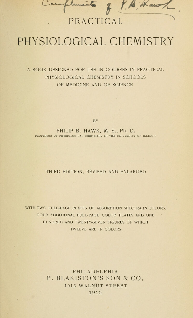 PHYSIOLOGICAL CHEMISTRY A BOOK DESIGNED FOR USE IN COURSES IN PRACTICAL PHYSIOLOGICAL CHEMISTRY IN SCHOOLS OF MEDICINE AND OF SCIENCE BY PHILIP B. HAWK, M. S., Ph. D. PROFESSOR OF PHYSIOLOGICAL CHEMISTRY IN THE UNIVERSITY OF ILLINOIS THIRD EDITION, REVISED AND ENLARGED WITH TWO FULL-PAGE PLATES OF ABSORPTION SPECTRA IN COLORS, FOUR ADDITIONAL FULL-PAGE COLOR PLATES AND ONE HUNDRED AND TWENTY-SEVEN FIGURES OF WHICH TWELVE ARE IN COLORS PHILADELPHIA P. BLAKISTON'S SON & CO. 1012 WALNUT STREET 1910