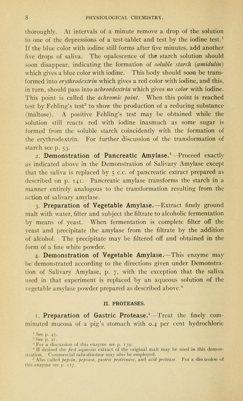 thoroughly. At intervals of a minute remove a drop of the solution to one of the depressions of a test-tablet and test by the iodine test.^ If the blue color with iodine still forms after five minutes, add another five drops of saliva. The opalescence of the starch solution should soon disappear, indicating the formation of soluble starch {amidulin) which gives a blue color with iodine. This body should soon be trans- formed into erythrodextrin which gives a red color with iodine, and this, in turn, should pass into achroodextrin which gives no color with iodine. This point is called the achromic point. When this point is reached test by Fehling's test- to show the production of a reducing substance (hialtose). A positive Fehling's test may be obtained while the solution still reacts red with iodine inasmuch as some sugar is formed from the soluble starch coincidently with the formation of the erythrodextrin. For further discussion of the transformation of starch see p. ~,t^. 2. Demonstration of Pancreatic Amylase.^—Proceed exactly as indicated above in the Demonstration of Salivary Amylase except that the saliva is replaced by 5 c.c. of pancreatic extract prepared as described on p. 141. Pancreatic amylase transforms the starch in u manner entirely analogous to the transformation resulting from the action of sali\ary amylase. 3. Preparation of Vegetable Amylase.—Extract finely ground malt with water, filter and subject the filtrate to alcoholic fermentation by means of yeast. When fermentation is complete filter off the yeast and precipitate the amylase from the filtrate by the addition of alcohol. The precipitate may be filtered off and obtained in the form of a fine white powder. 4. Demonstration of Vegetable Amylase.—This enzyme may be demonstrated according to the directions given under Demonstra- tion of Salivary Amylase, p. 7, with the exception that the saliva used in that experiment is replaced by an aqueous solution of the vegetal)le amylase powder prepared as described above.'* II. PROTEASES. I. Preparation of Gastric Protease.'' Treat the finely com minuted mucosa (jf a j^ig's stomach with 0.4 jjcr cent hydrochloric ' .See p. 45. * See p. 27. 'For a fliscussion of lliis ciizyinc sec p. j^(;. * If desired the first a(|uc<)us extract (jf the oriffinal malt may I' used in this dcmoii- slration. CJommen iai luku-diastase may also lie eiTipioycd. * Also called pepsin, prpsasr, gastrii pralriiKisr, and (i< id pnilrasr. I'or a discussifm of this enzyme see j). 1 r 7.