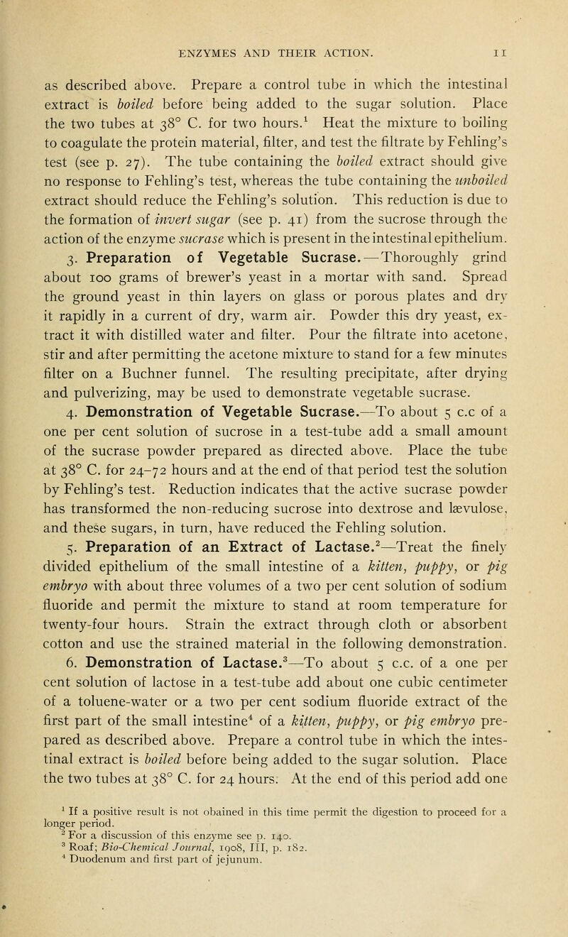 as described above. Prepare a control tube in which the intestinal extract is boiled before being added to the sugar solution. Place the two tubes at 38° C. for two hours.^ Heat the mixture to boiling to coagulate the protein material, filter, and test the filtrate by Fehling's test (see p. 27). The tube containing the boiled extract should give no response to Fehling's test, whereas the tube containing the unboiled extract should reduce the Fehling's solution. This reduction is due to the formation of invert sugar (see p. 41) from the sucrose through the action of the enzyme sucrase which is present in the intestinal epithelium. 3. Preparation of Vegetable Sucrase. —Thoroughly grind about 100 grams of brewer's yeast in a mortar with sand. Spread the ground yeast in thin layers on glass or porous plates and dry it rapidly in a current of dry, warm air. Powder this dry yeast, ex- tract it with distilled water and filter. Pour the filtrate into acetone, stir and after permitting the acetone mixture to stand for a few minutes filter on a Buchner funnel. The resulting precipitate, after drying and pulverizing, may be used to demonstrate vegetable sucrase. 4. Demonstration of Vegetable Sucrase.—To about 5 c.c of a one per cent solution of sucrose in a test-tube add a small amount of the sucrase powder prepared as directed above. Place the tube at 38° C. for 24-72 hours and at the end of that period test the solution by Fehling's test. Reduction indicates that the active sucrase powder has transformed the non-reducing sucrose into dextrose and laevulose, and these sugars, in turn, have reduced the Fehling solution. 5. Preparation of an Extract of Lactase.^—Treat the finely divided epithelium of the small intestine of a kitten, puppy, or pig embryo with about three volumes of a two per cent solution of sodium fluoride and permit the mixture to stand at room temperature for twenty-four hours. Strain the extract through cloth or absorbent cotton and use the strained material in the following demonstration. 6. Demonstration of Lactase.^—To about 5 c.c. of a one per cent solution of lactose in a test-tube add about one cubic centimeter of a toluene-water or a two per cent sodium fluoride extract of the first part of the small intestine* of a kitten, puppy, or pig embryo pre- pared as described above. Prepare a control tube in which the intes- tinal extract is boiled before being added to the sugar solution. Place the two tubes at ^^^^ C. for 24 hours. At the end of this period add one ' If a positive result is not obained in this time permit the digestion to proceed for a longer period. - For a discussion of this enzyme see p. 140. ^ Roaf; Bio-Chemical Journal, igoS, III, p. 182. ■' Duodenum and first part of jejunum.