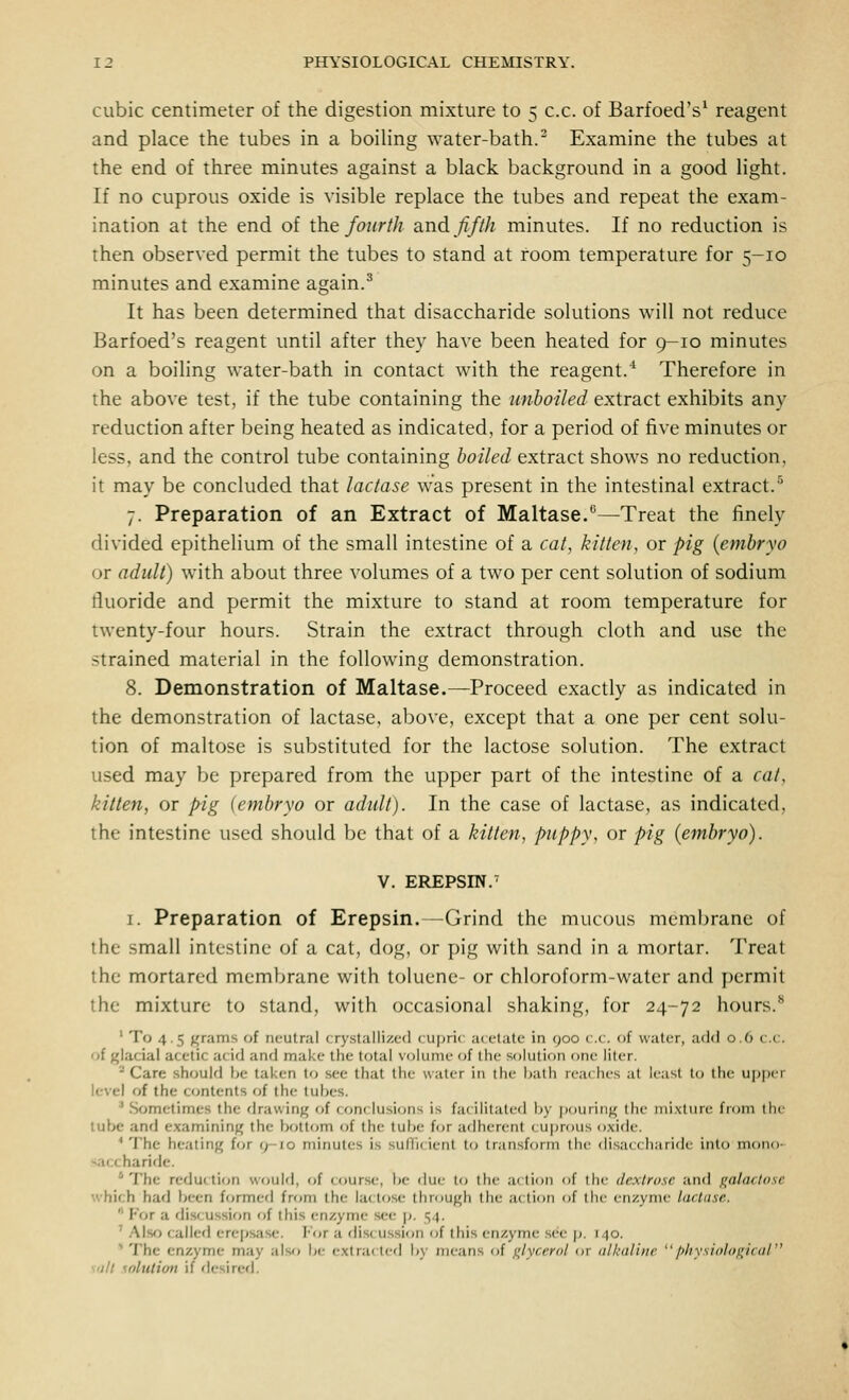 cubic centimeter of the digestion mixture to 5 c.c. of Barfoed's^ reagent and place the tubes in a boiling water-bath.' Examine the tubes at the end of three minutes against a black background in a good light. If no cuprous oxide is visible replace the tubes and repeat the exam- ination at the end of the fourth and fifth minutes. If no reduction is then observed permit the tubes to stand at room temperature for 5-10 minutes and examine again.^ It has been determined that disaccharide solutions will not reduce Barfoed's reagent until after they have been heated for 9-10 minutes on a boiling water-bath in contact with the reagent.' Therefore in the above test, if the tube containing the unboiled extract exhibits any reduction after being heated as indicated, for a period of five minutes or less, and the control tube containing boiled extract shows no reduction, it may be concluded that lactase was present in the intestinal extract.'^ 7. Preparation of an Extract of Maltase.—Treat the finely divided epithelium of the small intestine of a cat, kitten, or pig {embryo or adult) with about three volumes of a two per cent solution of sodium fluoride and permit the mixture to stand at room temperature for twenty-four hours. Strain the extract through cloth and use the strained material in the following demonstration. 8. Demonstration of Maltase.—Proceed exactly as indicated in the demonstration of lactase, above, except that a one per cent solu- tion of maltose is substituted for the lactose solution. The extract used may be prepared from the upper part of the intestine of a cat, kitten, or pig (embryo or adult). In the case of lactase, as indicated, the intestine used should be that of a kitten, puppy, or pig (embryo). V. EREPSm.' I. Preparation of Erepsin.—Grind the mucous membrane of the small intestine of a cat, dog, or pig with sand in a mortar. Treat the mortared membrane with toluene- or chloroform-water and permit the mixture to stand, with occasional shaking, for 24-72 hours.** ' To 4.5 grams of neutral crystallized cupric acetate in 900 c.c. of water, add 0.6 c.c. of glacial acetic acid and make the total volume of the solution one liter. ^ Care should be taken to see that the water in the hath reaches at least to the ujjpcr level of the c<jntents oi the tubes. * Sometimes the drawinj^ of conclusions is facililalcd Ijy iKiurin^^ the niixtun- from the lube and examining the bottom of the tube for adherent cujjrous oxide. * The heating for 9-10 minutes is sufficient t<j transform the di,sa( (haridt- int(j mono- saccharide. ' The reduc li(in would, of course, be due to the action of the dextrose and galactose which had been formed fnjm the lactose through the action of the enzyme lactase.  For a discussion of this enzyme see p. 54. ' .'\lsfi called erep.sase. I'or a rlistussion of this enzyme sc-e p. 140. '' The enzyme may also be extra( ted by means of glycmil 01 nlkdlhic /ihysiolof^ical suit solution if desircfl.