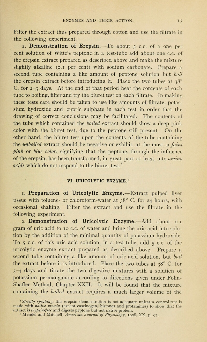 Filter the extract thus prepared through cotton and use the filtrate in the following experiment. 2. Demonstration of Erepsin.—To about 5 c.c. of a one per cent solution of Witte's peptone in a test-tube add about one c.c. of the erepsin extract prepared as described above and make the mixture slightly alkaline (o.i per cent) with sodium carbonate. Prepare a second tube containing a like amount of peptone solution but hoil the erepsin extract before introducing it. Place the two tubes at 2)^° C. for 2-3 days. At the end of that period heat the contents of each tube to boiling, filter and try the biuret test on each filtrate. In making these tests care should be taken to use like amounts of filtrate, potas- sium hydroxide and cupric sulphate in each test in order that the drawing of correct conclusions may be facihtated. The contents of the tube which contained the boiled extract should show a deep pink color with the biuret test, due to the peptone still present. On the other hand, the biuret test upon the contents of the tube containing the unboiled extract should be negative or exhibit, at the most, 2^ faint pink or blue color, signifying that the peptone, through the influence of the erepsin, has been transformed, in great part at least, into amino acids which do not respond to the biuret test. ^ VI. URICOLYTIC ENZYME.= 1. Preparation of Uricolytic Enzyme.—Extract pulped liver tissue with toluene- or chloroform-water at 38° C. for 24 hours, with occasional shaking. Filter the extract and use the filtrate in the following experiment. 2. Demonstration of Uricolytic Enzyme.—Add about o.i gram of uric acid to 10 c.c. of water and bring the uric acid into solu- tion by the addition of the minimal quantity of potassium hydroxide. To 5 c.c. of this uric acid solution, in a test-tube, add 5 c.c. of the uricolytic enzyme extract prepared as described above. Prepare a second tube containing a like amount of uric acid solution, but boil the extract before it is introduced. Place the two tubes at 38° C. for 3-4 days and titrate the two digestive mixtures with a solution of potassium permanganate according to directions given under Folin- Shaffer Method, Chapter XXII. It will be found that the mixture containing the boiled extract requires a much larger volume of the ' Strictly speaking, this erepsin demonstration is not adequate unless a control test is made with native protein (except caseinogen, histones and protamines) to show that the extract is trypsin-free and digests peptone but not native protein. - Mendel and Mitchell; American Journal of Physiology, 1908, XX, p. 07.