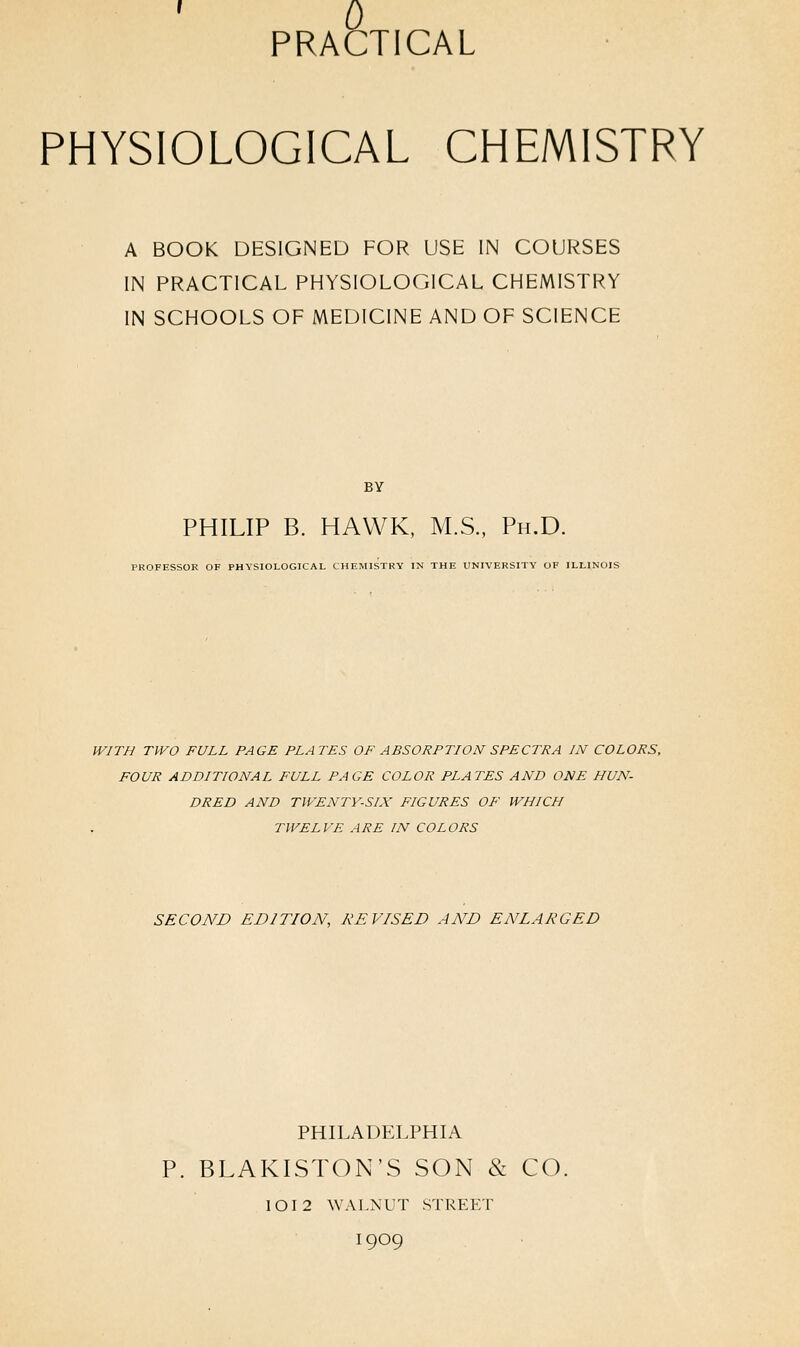 0 PRACTICAL PHYSIOLOGICAL CHEMISTRY A BOOK DESIGNED FOR USE IN COURSES IN PRACTICAL PHYSIOLOGICAL CHEMISTRY IN SCHOOLS OF MEDICINE AND OF SCIENCE BY PHILIP B. HAWK, M.S., Ph.D. PROFESSOR OF PHYSIOLOGICAL CHEMISTRY IN THE UNIVERSITY OF ILLINOIS WITH TWO FULL PAGE PLATES OF ABSORPTION SPECTRA IN COLORS, FOUR ADDITIONAL FULL PAGE COLOR PLATES AND ONE HUN- DRED AND TWENTY-SIX FIGURES OF WHICH TWELVE ARE FN COLORS SECOND EDITION, REVISED AND ENLARGED PHILADELPHIA P. BLAKISTON'S SON & CO. 10I2 WALNUT STREET I9O9