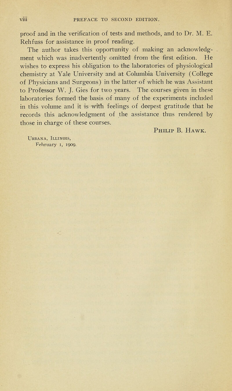 proof and in the verification of tests and methods, and to Dr. M. E. Rehfuss for assistance in proof reading. The author takes this opportunity of making an acknowledg- ment which was inadvertently omitted from the first edition. He wishes to express his obligation to the laboratories of physiological chemistry at Yale University and at Columbia University (College of Physicians and Surgeons) in the latter of which he was Assistant to Professor W. J. Gies for two years. The courses given in these laboratories formed the basis of many of the experiments included in this volume and it is with feelings of deepest gratitude that he records this acknowledgment of the assistance thus rendered by those in charge of these courses. Philip B. Hawk. Urbana, Illinois, Fehruary I, 1909.