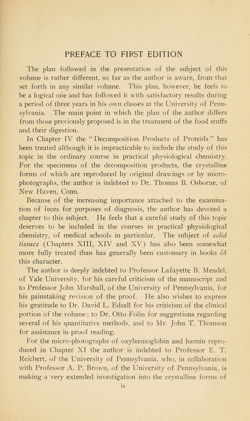 The plan followed in the presentation of the subject of this volume is rather different, so far as the author is aware, from that set forth in any similar volume. This plan, however, he feels to be a logical one and has followed it with satisfactory results during a period of three years in his own classes at the University of Penn- sylvania. The main point in which the plan of the author differs from those previously proposed is in the treatment of the food stuffs and their digestion. In Chapter IV the  Decomposition Products of Proteids  has been treated although it is impracticable to include the study of this topic in the ordinary course in practical physiological chemistry. For the specimens of the decomposition products, the crystalline forms of which are reproduced by original drawings or by micro- photographs, the author is indebted to Dr. Thomas B. Osborne, of New Haven, Conn. Because of the increasing importance attached to the examina- tion of feces for purposes of diagnosis, the author has devoted a chapter to this subject. He feels that a careful study of this topic deserves to be included in the courses in practical physiological chemistry, of medical schools in particular. The subject of solid tissues (Chapters XIII, XIV and XV) has also been somewhat more fully treated than has generally been customary in books of this character. The author is deeply indebted to Professor Lafayette B. Mendel, of Yale University, for his careful criticism of the manuscript and to Professor John Marshall, of the University of Pennsylvania, for his painstaking revision of the proof. He also wishes to express his gratitude to Dr. David L. Edsall for his criticism of the clinical portion of the volume; to Dr. Otto Folin for suggestions regarding several of his quantitative methods, and to Mr. John T. Thomson for assistance in proof reading. For the micro-photographs of oxyhemoglobin and haemin repro- duced in Chapter XI the author is indebted to Professor E. T. Reichert, of the University of Pennsylvania, who, in collaboration with Professor A. P. Brown, of the University of Pennsylvania, is making a very extended investigation into the crystalline forms of