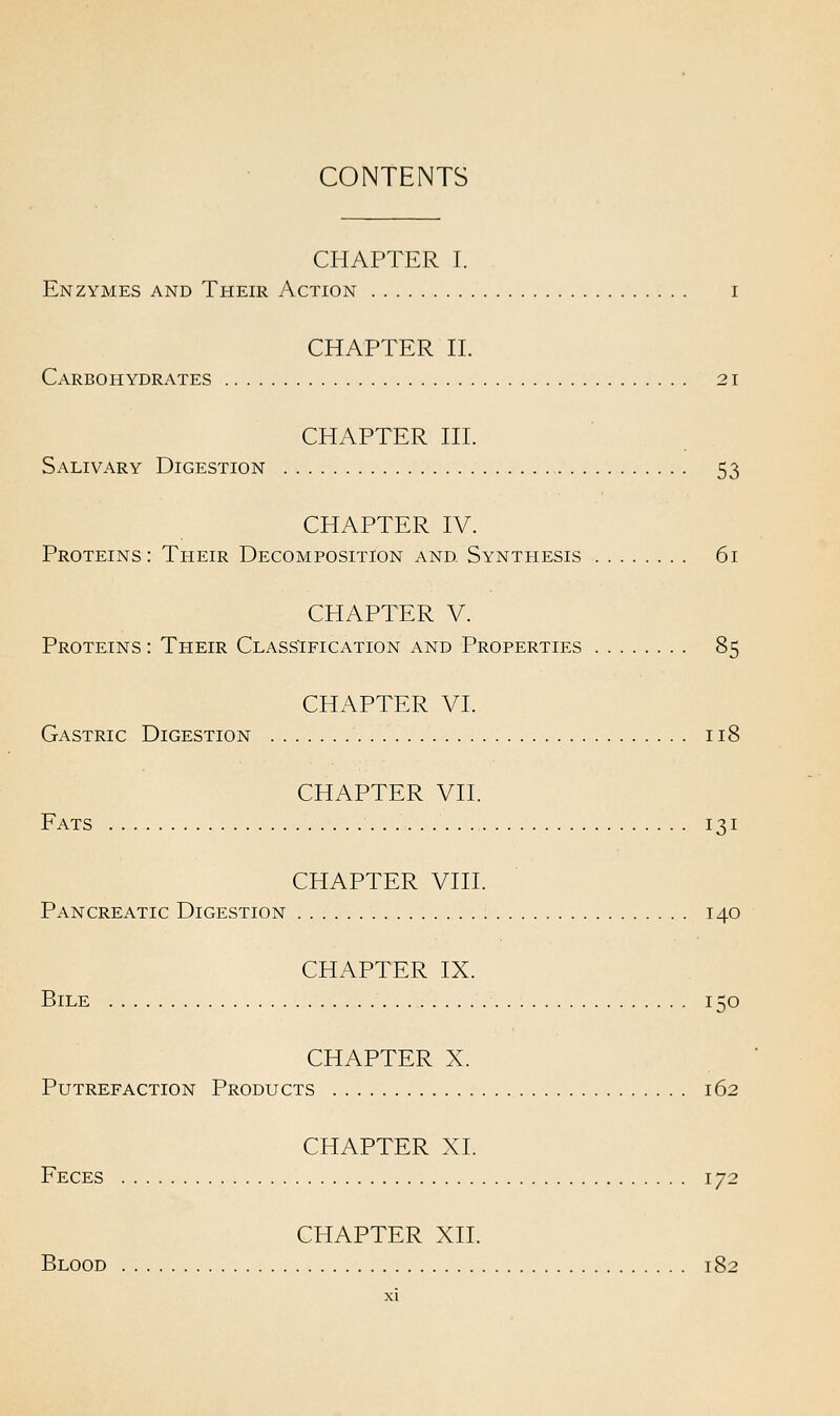 CONTENTS CHAPTER I. Enzymes and Their Action i CHAPTER II. Carbohydrates 21 CHAPTER III. Salivary Digestion 53 CHAPTER IV. Proteins: Their Decomposition and Synthesis 61 CHAPTER V. Proteins : Their Classification and Properties 85 CHAPTER VI. Gastric Digestion 118 CHAPTER VII. Fats 131 CHAPTER VIII. Pancreatic Digestion 140 CHAPTER IX. Bile 150 CHAPTER X. Putrefaction Products 162 CHAPTER XL Feces 172 CHAPTER XII. Blood 182