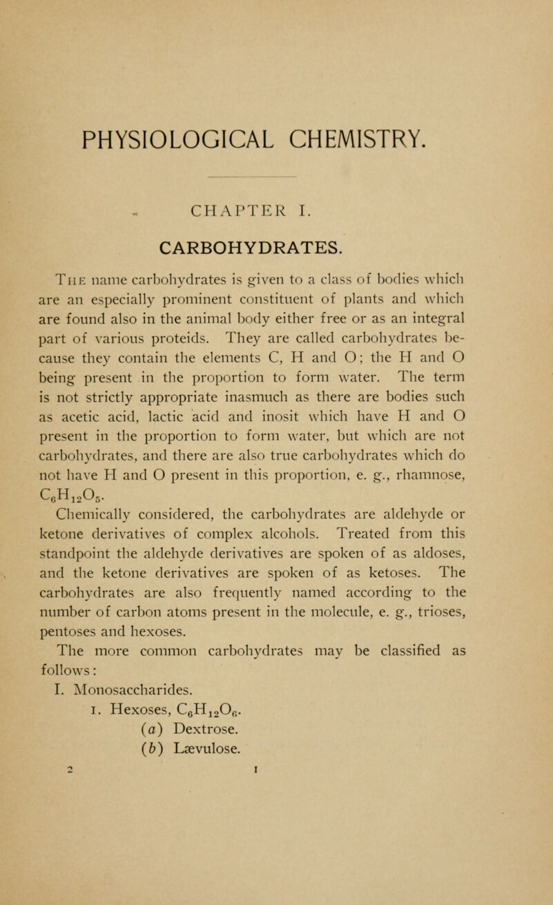 PHYSIOLOGICAL CHEMISTRY. CHAPTER I. CARBOHYDRATES. Tiif: name carbohydrates is given to a class of bodies which are an especially prominent constituent of plants and which are found also in the animal body either free or as an integral part of various proteids. They are called carbohydrates be- cause they contain the elements C, H and O; the H and O being present in the proportion to form water. The term is not strictly appropriate inasmuch as there are bodies such as acetic acid, lactic acid and inosit which have H and O present in the proportion to form water, but which are not carbohydrates, and there are also true carbohydrates which do not have H and O present in this proportion, e. g., rhamnose, C6H12Ob. Chemically considered, the carbohydrates are aldehyde or ketone derivatives of complex alcohols. Treated from this standpoint the aldehyde derivatives are spoken of as aldoses, and the ketone derivatives are spoken of as ketoses. The carbohydrates are also frequently named according to the number of carbon atoms present in the molecule, e. g., trioses, pentoses and hexoses. The more common carbohydrates may be classified as follows: I. Monosaccharides. i. Hexoses, C6H12Ofi. (a) Dextrose. (b) Lsevulose.