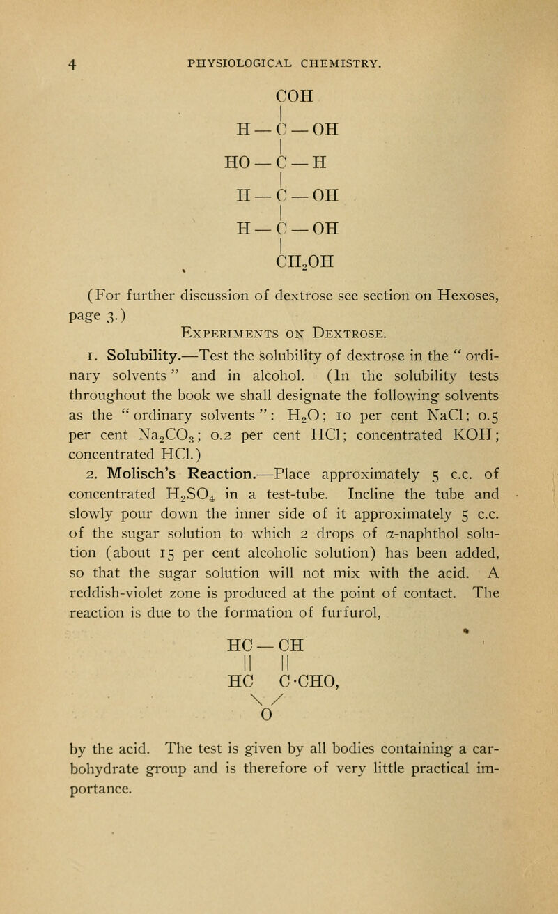 COH I H — C — OH HO — C — H I H — C — OH H — C — OH I CH2OH (For further discussion of dextrose see section on Hexoses, page 3.) Experiments on Dextrose. 1. Solubility.—Test the solubility of dextrose in the  ordi- nary solvents and in alcohol. (In the solubility tests throughout the book we shall designate the following solvents as the ordinary solvents: H20; 10 per cent NaCl; 0.5 per cent Na2C03; 0.2 per cent HC1; concentrated KOH; concentrated HC1.) 2. Molisch's Reaction.—Place approximately 5 c.c. of concentrated H2S04 in a test-tube. Incline the tube and slowly pour down the inner side of it approximately 5 c.c. of the sugar solution to which 2 drops of a-naphthol solu- tion (about 15 per cent alcoholic solution) has been added, so that the sugar solution will not mix with the acid. A reddish-violet zone is produced at the point of contact. The reaction is due to the formation of furfurol, HC —CH II II HC C -CHO, \ / 0 by the acid. The test is given by all bodies containing a car- bohydrate group and is therefore of very little practical im- portance.