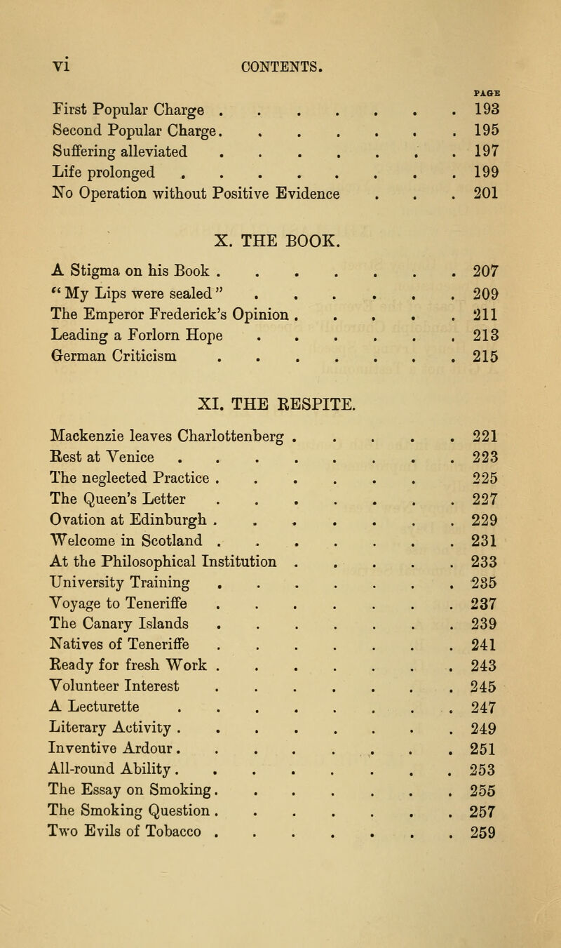 PAGE First Popular Charge 193 Second Popular Charge . 195 Suffering alleviated 197 Life prolonged ....... 199 No Operation without Positive Evidence 201 X. THE BOOK. A Stigma on his Book ....... 207 '' My Lips were sealed . . . , 209 The Emperor Frederick's Opinion. . . . . 211 Leading a Forlorn Hope ...... 213 German Criticism 215 XI. THE RESPITE. Mackenzie leaves Charlottenberg , . 221 Rest at Venice . 223 The neglected Practice . 225 The Queen's Letter . 227 Ovation at Edinburgh . Welcome in Scotland . . 229 . 231 At the Philosophical Institution University Training Voyage to Teneriffe The Canary Islands Natives of Teneriffe . 233 . 285 . 237 . 239 . 241 Ready for fresh Work . Volunteer Interest . 243 . 245 A Lecturette . 247 Literary Activity . Inventive Ardour. . . . . 249 . 251 All-round Ability. . . . The Essay on Smoking. The Smoking Question. Two Evils of Tobacco . . 253 . 255 . 257 . 259