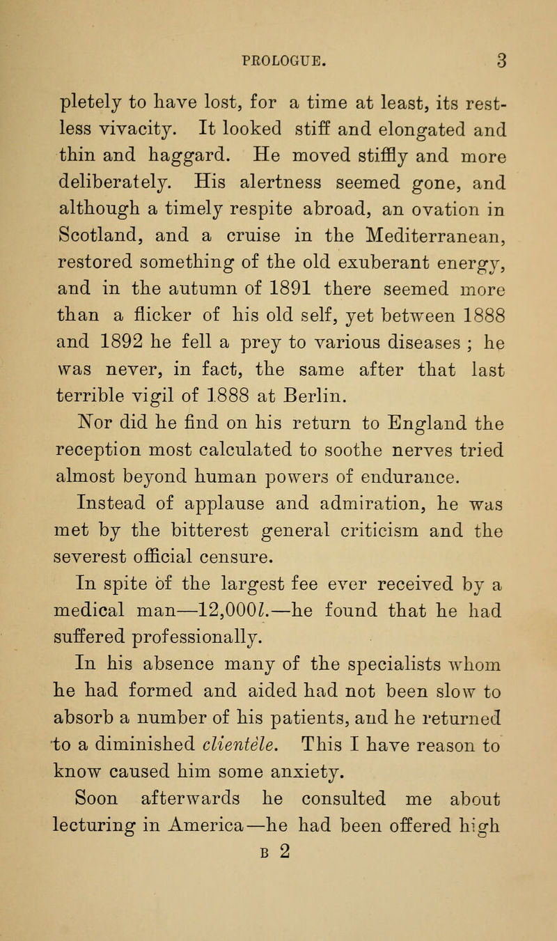 pletely to have lost, for a time at least, its rest- less vivacity. It looked stiff and elongated and thin and haggard. He moved stiffly and more deliberately. His alertness seemed gone, and although a timely respite abroad, an ovation in Scotland, and a cruise in the Mediterranean, restored something of the old exuberant energy, and in the autumn of 1891 there seemed more than a flicker of his old self, yet between 1888 and 1892 he fell a prey to various diseases ; he was never, in fact, the same after that last terrible vigil of 1888 at Berlin. Nor did he find on his return to England the reception most calculated to soothe nerves tried almost beyond human powers of endurance. Instead of applause and admiration, he was met by the bitterest general criticism and the severest official censure. In spite of the largest fee ever received by a medical man—12,000L—he found that he had suffered professionally. In his absence many of the specialists whom he had formed and aided had not been slow to absorb a number of his patients, and he returned •to a diminished clientele. This I have reason to know caused him some anxiety. Soon afterwards he consulted me about lecturing in America—he had been offered high B 2