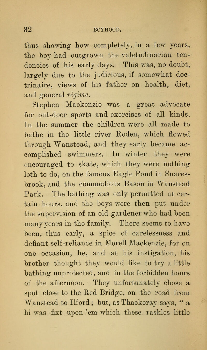 thtis showing how completely, in a few years, the boy had outgrown the valetudinarian ten- dencies of his early days. This was, no doubt, largely due to the judicious, if somewhat doc- trinaire, views of his father on health, diet, and general regime. Stephen Mackenzie was a great advocate for out-door sports and exercises of all kinds. In the summer the children were all made to bathe in the little river Roden, which flowed through Wanstead, and they early became ac- complished swimmers. In winter they were encouraged to skate, which they were nothing loth to do, on the famous Eagle Pond in Snares- brook, and the commodious Bason in Wanstead Park. The bathing was only permitted at cer- tain hours, and the boys were then put under the supervision of an old gardener who had been many years in the family. There seems to have been, thus early, a spice of carelessness and defiant self-reliance in Morell Mackenzie, for on one occasion, he, and at his instigation, his brother thought they would like to try a little bathing unprotected, and in the forbidden hours of the afternoon. They unfortunately chose a spot close to the Eed Bridge, on the road from Wanstead to Ilford; but, as Thackeray says,  a hi was fixt upon 'em which these raskles little