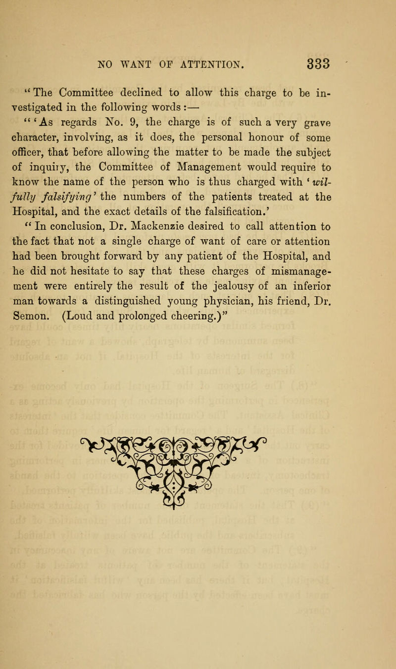 '' The Committee declined to allow this charge to be in- vestigated in the followiEg words :— *As regards No. 9, the charge is of such a very grave character, involving, as it does, the personal honour of some officer, that before allowing the matter to be made the subject of inquiry, the Committee of Management would require to know the name of the person who is thus charged with * wil- fully falsifying' the numbers of the patients treated at the Hospital, and the exact details of the falsification.' '* In conclusion. Dr. Mackenzie desired to call attention to the fact that not a single charge of want of care or attention had been brought forward by any patient of the Hospital, and he did not hesitate to say that these charges of mismanage- ment were entirely the result of the jealousy of an inferior man towards a distinguished young physician, his friend, Dr. Semon. (Loud and prolonged cheering.)