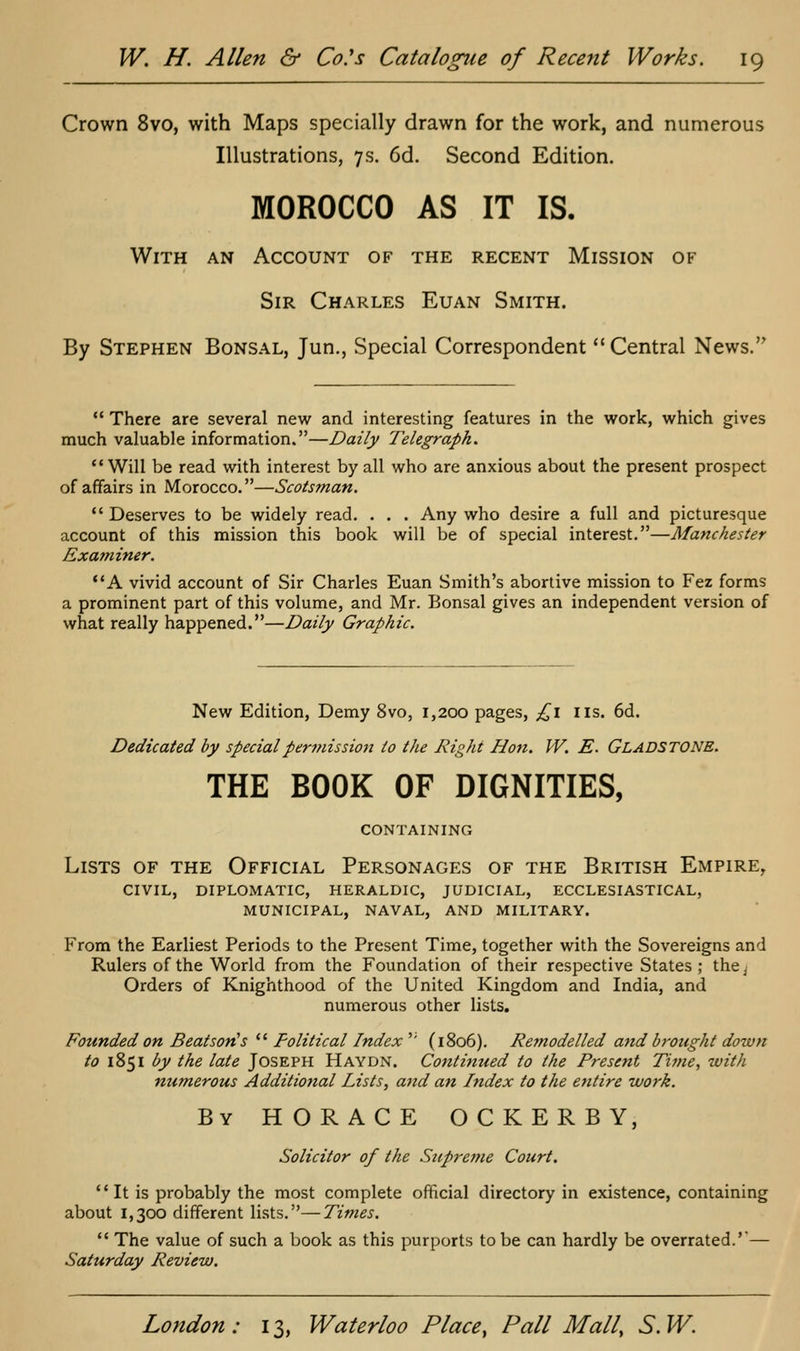 Crown 8vo, with Maps specially drawn for the work, and numerous Illustrations, 7s. 6d. Second Edition. MOROCCO AS IT IS. With an Account of the recent Mission of Sir Charles Euan Smith. By Stephen Bonsal, Jun., Special Correspondent Central News. *' There are several new and interesting features in the work, which gives much valuable information.—Daily Telegraph. *• Will be read with interest by all who are anxious about the present prospect of affairs in Morocco.—Scotsman.  Deserves to be widely read. . . . Any who desire a full and picturesque account of this mission this book will be of special interest.—Manchester Examiner. **A vivid account of Sir Charles Euan Smith's abortive mission to Fez forms a prominent part of this volume, and Mr. Bonsai gives an independent version of what really happened.—Daily Graphic. New Edition, Demy 8vo, 1,200 pages, ;^i lis. 6d. Dedicated by special permission to the Right Hon. W. E. GLADSTONE. THE BOOK OF DIGNITIES, CONTAINING Lists of the Official Personages of the British Empire^ CIVIL, DIPLOMATIC, HERALDIC, JUDICIAL, ECCLESIASTICAL, MUNICIPAL, NAVAL, AND MILITARY. From the Earliest Periods to the Present Time, together with the Sovereigns and Rulers of the World from the Foundation of their respective States ; the^ Orders of Knighthood of the United Kingdom and India, and numerous other lists. Founded on Beatson^s  Political Index '' (1806). Remodelled and brought down to 1851 by the late Joseph Haydn. Continued to the Present Time, with numerous Additio7ial Lists, aitd an Index to the entire work. By HORACE OCKERBY, Solicitor of the Supreme Court. It is probably the most complete official directory in existence, containing about 1,300 different lists.—Times.  The value of such a book as this purports to be can hardly be overrated.'*— Saturday Review.