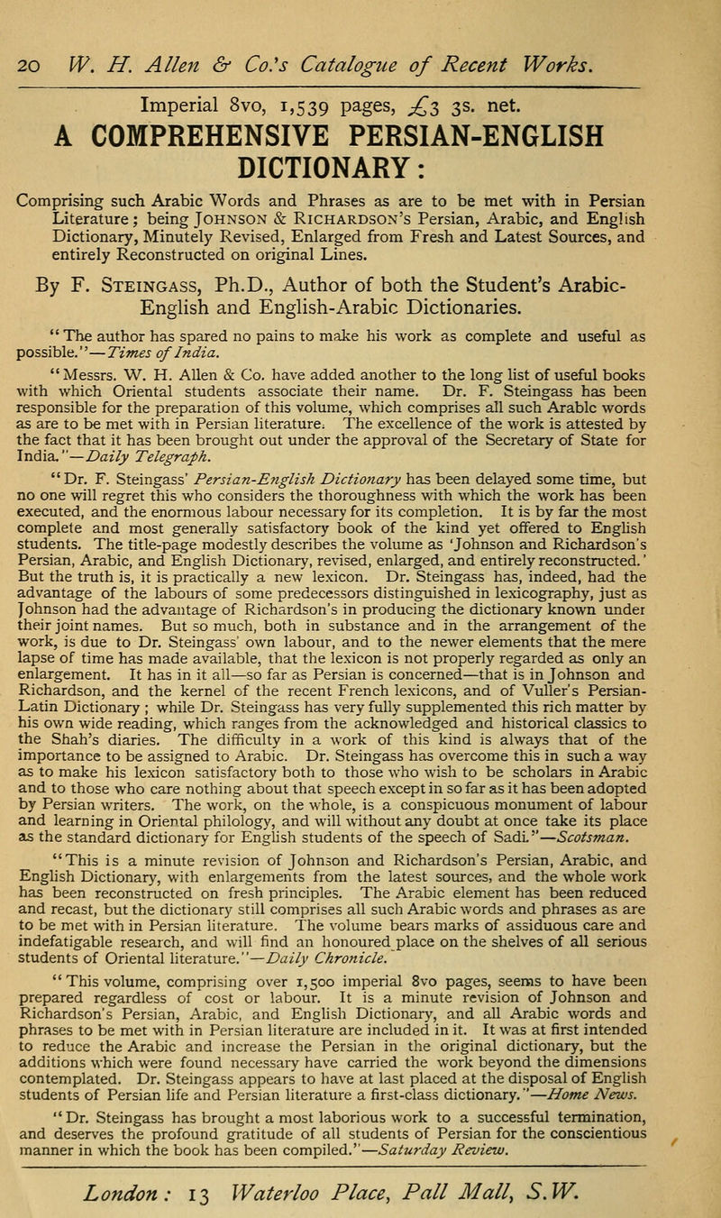 Imperial 8vo, 1,539 pages, £$ 3s. net. A COMPREHENSIVE PERSIAN-ENGLISH DICTIONARY: Comprising such Arabic Words and Phrases as are to be met with in Persian Literature; being Johnson & Richardson's Persian, Arabic, and English Dictionary, Minutely Revised, Enlarged from Fresh and Latest Sources, and entirely Reconstructed on original Lines. By F. Steingass, Ph.D., Author of both the Student's Arabic- EngUsh and EngUsh-Arabic Dictionaries.  The author has spared no pains to make his work as complete and useful as possible.—Times of India. Messrs. W. H. Allen & Co. have added another to the long list of useful books with which Oriental students associate their name. Dr. F. Steingass has been responsible for the preparation of this volume, which comprises all such Arabic words as are to be met with in Persian literature; The excellence of the work is attested by the fact that it has been brought out under the approval of the Secretary of State for India.—Daily Telegraph. Dr. F. Steingass' Persian-Eyiglish Dictio?iary has been delayed some time, but no one will regret this who considers the thoroughness with which the work has been executed, and the enormous labour necessary for its completion. It is by far the most complete and most generally satisfactory book of the kind yet offered to Enghsh students. The title-page modestly describes the volume as 'Johnson and Richardson's Persian, Arabic, and English Dictionary, revised, enlarged, and entirely reconstructed.' But the truth is, it is practically a new lexicon. Dr. Steingass has, indeed, had the advantage of the labours of some predecessors distinguished in lexicography, just as Johnson had the advantage of Richardson's in producing the dictionary known under their joint names. But so much, both in substance and in the arrangement of the work, is due to Dr. Steingass' own labour, and to the newer elements that the mere lapse of time has made available, that the lexicon is not properly regarded as only an enlargement. It has in it all—so far as Persian is concerned—that is in Johnson and Richardson, and the kernel of the recent French lexicons, and of Vuller's Persian- Latin Dictionary ; while Dr. Steingass has very fully supplemented this rich matter by his own wide reading, which ranges from the acknowledged and historical classics to the Shah's diaries. The difficulty in a work of this kind is always that of the importance to be assigned to Arabic. Dr. Steingass has overcome this in such a way as to make his lexicon satisfactory both to those who wish to be scholars in Arabic and to those who care nothing about that speech except in so far as it has been adopted by Persian writers. The work, on the whole, is a conspicuous monument of labour and learning in Oriental philology, and will without any doubt at once take its place as the standard dictionary for English students of the speech of SadL''—Scotsman. This is a minute revision of Johnson and Richardson's Persian, Arabic, and English Dictionary, with enlargements from the latest soiu-ces, and the whole work has been reconstructed on fresh principles. The Arabic element has been reduced and recast, but the dictionary still comprises all such Arabic words and phrases as are to be met with in Persian literature. The volume bears marks of assiduous care and indefatigable research, and will find an honoured place on the shelves of all serious students of Oriental hterature.—Daily Chrofiicle.  This volume, comprising over 1,500 imperial 8vo pages, seems to have been prepared regardless of cost or labour. It is a minute revision of Johnson and Richardson's Persian, Arabic, and English Dictionary, and all Arabic words and phrases to be met with in Persian literature are included in it. It was at first intended to reduce the Arabic and increase the Persian in the original dictionary, but the additions which were found necessary have carried the work beyond the dimensions contemplated. Dr. Steingass appears to have at last placed at the disposal of English students of Persian life and Persian literature a first-class dictionary.—Home News.  Dr. Steingass has brought a most laborious work to a successful termination, and deserves the profound gratitude of all students of Persian for the conscientious manner in which the book has been compiled.''—Saturday Review.