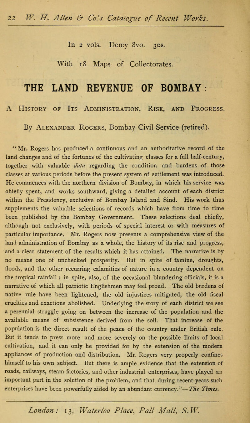 In 2 vols. Demy 8vo. 30s. With 18 Maps of Collectorates. THE LAND REVENUE OF BOMBAY: A History of Its Administration, Rise, and Progress. By Alexander Rogers, Bombay Civil Service (retired). '' Mr. Rogers has produced a continuous and an authoritative record of the land changes and of the fortunes of the cultivating classes for a full half-century, together with valuable data regarding the condition and burdens of those classes at various periods before the present system of settlement was introduced. He commences with the northern division of Bombay, in which his service was chiefly spent, and works southward, giving a detailed account of each district within the Presidency, exclusive of Bombay Island and Sind. His work thus supplements the valuable selections of records which have from time to time been published by the Bombay Government. These selections deal chiefly, although not exclusively, wdth periods of special interest or with measures of particular importance. Mr. Rogers now presents a comprehensive view of the land administration of Bombay as a whole, the history of its rise and progress, and a clear statement of the results which it has attained. The narrative is by no means one of unchecked prosperity. But in spite of famine, droughts, floods, and the other recurring calamities of nature in a country dependent on the tropical rainfall; in spite, also, of the occasional blundering officials, it is a narrative of which all patriotic Englishmen may feel proud. The old burdens of native rule have been lightened, the old injustices mitigated, the old fiscal cruelties and exactions abolished. Underlying the story of each district we see a perennial struggle going on between the increase of the population and the available means of subsistence derived from the soil. That increase of the population is the direct result of the peace of the country under British rule. But it tends to press more and more severely on the possible limits of local cultivation, and it can only he provided for by the extension of the modern appliances of production and distribution. Mr. Rogers very properly confines himself to his own subject. But there is ample evidence that the extension of roads, railways, steam factories, and other industrial enterprises, have played an important part in the solution of the problem, and that during recent years such enterprises have been powerfully aided by an abundant currency.—The Times.