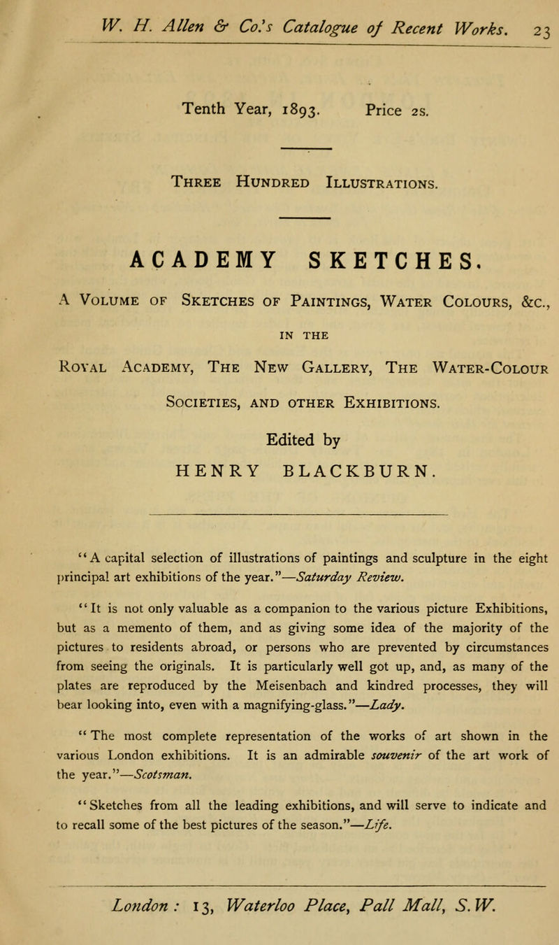 Tenth Year, 1893. Price 2s. Three Hundred Illustrations. ACADEMY SKETCHES, A Volume of Sketches of Paintings, Water Colours, &c., IN THE Royal Academy, The New Gallery, The Water-Colour Societies, and other Exhibitions. Edited by HENRY BLACKBURN. '' A capital selection of illustrations of paintings and sculpture in the eight principal art exhibitions of the year.—Saturday Review. It is not only valuable as a companion to the various picture Exhibitions, but as a memento of them, and as giving some idea of the majority of the pictures to residents abroad, or persons who are prevented by circumstances from seeing the originals. It is particularly well got up, and, as many of the plates are reproduced by the Meisenbach and kindred processes, they will bear looking into, even with a magnifying-glass.—Lady. '* The most complete representation of the works of art shown in the various London exhibitions. It is an admirable souvenir of the art work of the year.—Scotsman. Sketches from all the leading exhibitions, and will serve to indicate and to recall some of the best pictures of the season.—Life.