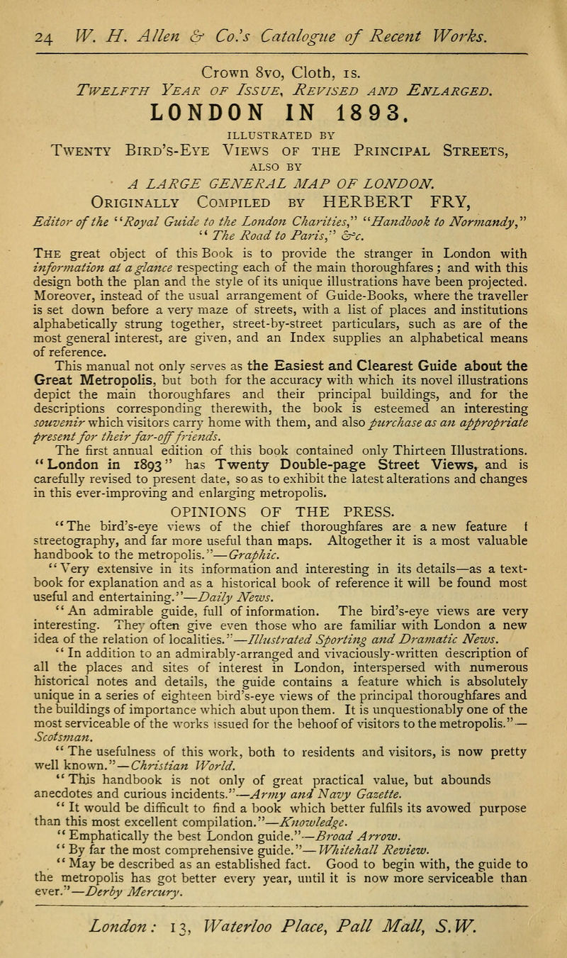 Crown 8vo, Cloth, is. Twelfth Year of Issue, Revised and Enlarged. LONDON IN 1893. ILLUSTRATED BY Twenty Bird's-Eye Views of the Principal Streets, ALSO BY ■ A LARGE GENERAL MAP OF LONDON. Originally Compiled by HERBERT FRY, Editor of the '''Royal Guide to the London Charities '■^Handbook to Normandy,'''' '* The Road to Paris,'' cffc. The great object of this Book is to provide the stranger in London with information at a glance respecting each of the main thoroughfares; and with this design both the plan and the style of its unique illustrations have been projected. Moreover, instead of the usual arrangement of Guide-Books, where the traveller is set down before a very maze of streets, with a list of places and institutions alphabetically strung together, street-by-street particulars, such as are of the most general interest, are given, and an Index supplies an alphabetical means of reference. This manual not only serves as the Easiest and Clearest Guide about the Great Metropolis, but both for the accuracy with which its novel illustrations depict the main thoroughfares and their principal buildings, and for the descriptions corresponding therewith, the book is esteemed an interesting souvenir which visitors carry home with them, and also purchase as an appropriate present for their far-off f-iends. The first annual edition of this book contained only Thirteen Illustrations. London in 1893 has Twenty Double-page Street Views, and is carefully revised to present date, so as to exhibit the latest alterations and changes in this ever-improving and enlarging metropolis. OPINIONS OF THE PRESS. The bird's-eye views of the chief thoroughfares are anew feature f streetography, and far more useful than maps. Altogether it is a most valuable handbook to the metropolis.—Graphic. Very extensive in its information and interesting in its details—as a text- book for explanation and as a historical book of reference it will be found most useful and entertaining.—Daily News. An admirable guide, full of information. The bird's-eye views are very interesting. They often give even those who are familiar with London a new idea of the relation of localities.'—Llltistrated Sporting and Dramatic News.  In addition to an admirably-arranged and vivaciously-written description of all the places and sites of interest in London, interspersed with numerous historical notes and details, the guide contains a feature which is absolutely unique in a series of eighteen bird's-eye views of the principal thoroughfares and the buildings of importance which abut upon them. It is unquestionably one of the most serviceable of the works issued for the behoof of visitors to the metropolis. — Scotsma7i.  The usefulness of this work, both to residents and visitors, is now pretty well known. —C-^rzj^zaw World. This handbook is not only of great practical value, but abounds anecdotes and curious incidents.—Army and Navy Gazette.  It would be difficult to find a book which better fulfils its avowed purpose than this most excellent compilation.—Knowledge.  Emphatically the best London guide.—Broad Arrow.  By far the most comprehensive guide.—Whitehall Review.  May be described as an established fact. Good to begin with, the guide to the metropolis has got better every year, until it is now more serviceable than ever.—Derby Mercury.