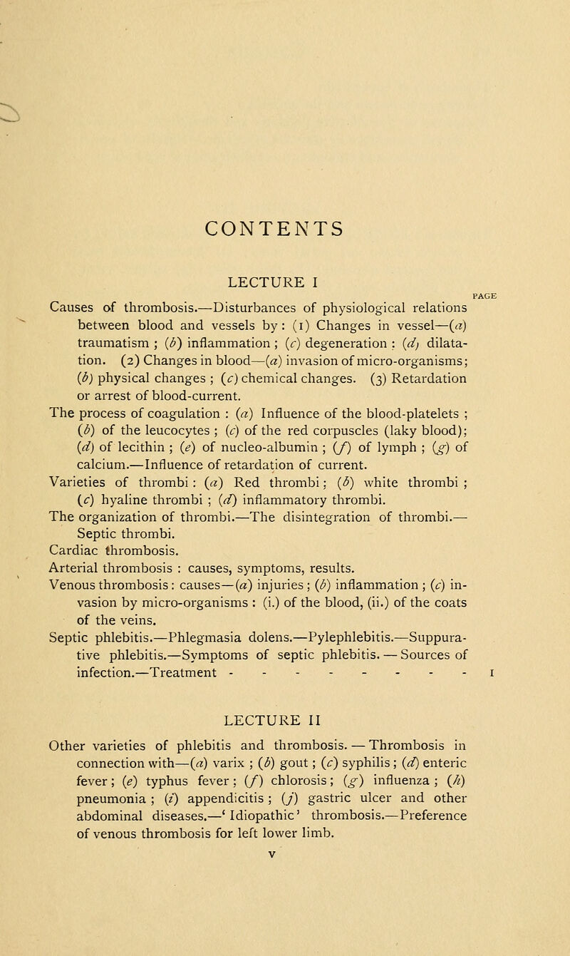 :^ CONTENTS LECTURE I Causes of thrombosis.—Disturbances of physiological relations between blood and vessels by: (i) Changes in vessel—(a) traumatism ; (d) inflammation ; (c) degeneration : (d) dilata- tion. (2) Changes in blood—(a) invasion of micro-organisms; (^) physical changes ; (c) chemical changes. (3) Retardation or arrest of blood-current. The process of coagulation : (a) Influence of the blood-platelets ; (^) of the leucocytes ; (c) of the red corpuscles (laky blood); (d) of lecithin ; (e) of nucleo-albumin ; (/) of lymph ; (g) of calcium.—Influence of retardation of current. Varieties of thrombi : (a) Red thrombi: (3) white thrombi ; {c) hyaline thrombi ; (d) inflammatory thrombi. The organization of thrombi.—The disintegration of thrombi.—• Septic thrombi. Cardiac thrombosis. Arterial thrombosis : causes, symptoms, results. Venous thrombosis : causes—(a) injuries ; (1^) inflammation ; (c) in- vasion by micro-organisms : (i.) of the blood, (ii.) of the coats of the veins. Septic phlebitis.—Phlegmasia dolens.—Pylephlebitis.—Suppura- tive phlebitis.—Symptoms of septic phlebitis. — Sources of infection.—Treatment -------- LECTURE II Other varieties of phlebitis and thrombosis. — Thrombosis in connection with—{a) varix ; {d) gout; (c) syphilis ; (d) enteric fever; (e) typhus fever ; (/) chlorosis; (^) influenza ; (A) pneumonia ; (i) appendicitis; (j) gastric ulcer and other abdominal diseases.—'Idiopathic' thrombosis.—Preference of venous thrombosis for left lower limb.